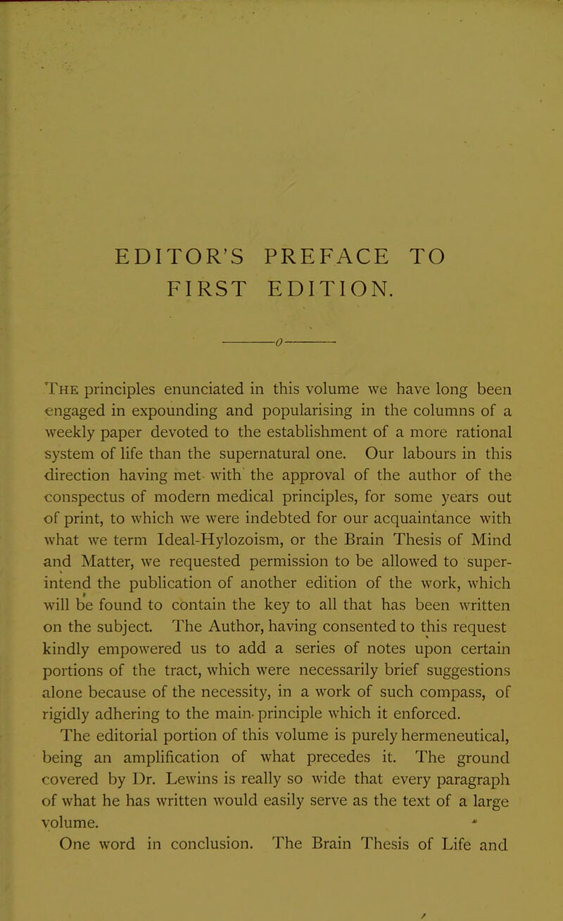 EDITOR'S PREFACE TO FIRST EDITION. 0 The principles enunciated in this volume we have long been engaged in expounding and popularising in the columns of a weekly paper devoted to the establishment of a more rational system of life than the supernatural one. Our labours in this direction having met with the approval of the author of the conspectus of modern medical principles, for some years out of print, to which we were indebted for our acquaintance with what we term Ideal-Hylozoism, or the Brain Thesis of Mind and Matter, we requested permission to be allowed to super- intend the publication of another edition of the work, which f will be found to contain the key to all that has been written on the subject. The Author, having consented to this request kindly empowered us to add a series of notes upon certain portions of the tract, which were necessarily brief suggestions alone because of the necessity, in a work of such compass, of rigidly adhering to the main- principle which it enforced. The editorial portion of this volume is purely hermeneutical, being an amplification of what precedes it. The ground covered by Dr. Lewins is really so wide that every paragraph of what he has written would easily serve as the text of a large volume. * One word in conclusion. The Brain Thesis of Life and