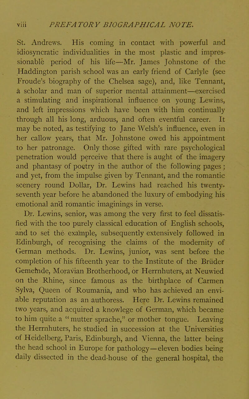 St. Andrews. His coming in contact with powerful and idiosyncratic individualities in the most plastic and impres- sionable period of his life—Mr. James Johnstone of the Haddington parish school was an early friend of Carlyle (see Froude's biography of the Chelsea sage), and, like Tennant, a scholar and man of superior mental attainment—exercised a stimulating and inspirational influence on young Lewins, and left impressions which have been with him continually through all his long, arduous, and often eventful career. It may be noted, as testifying to Jane Welsh's influence, even in her callow years, that Mr. Johnstone owed his appointment to her patronage. Only those gifted with rare psychological penetration would perceive that there is aught of the imagery and phantasy of poetry in the author of the following pages; and yet, from the impulse given by Tennant, and the romantic scenery round Dollar, Dr. Lewins had reached his twenty- seventh year before he abandoned the luxury of embodying his emotional and romantic imaginings in verse. Dr. Lewins, senior, was among the very first to feel dissatis- fied with the too purely classical education of English schools, and to set the- example, subsequently extensively followed in Edinburgh, of recognising the claims of the modernity of German methods. Dr. Lewins, junior, was sent before the completion of his fifteenth year to the Institute of the Briider Gememde, Moravian Brotherhood, or Herrnhuters, at Neuwied on the Rhine, since famous as the birthplace of Carmen Sylva, Queen of Roumania, and who has achieved an envi- able reputation as an authoress. Here Dr. Lewins remained two years, and acquired a knowlege of German, which became to him quite a  mutter sprache, or mother tongue. Leaving the Herrnhuters, he studied in succession at the Universities of Heidelberg, Paris, Edinburgh, and Vienna, the latter being the head school in Europe for pathology—eleven bodies being daily dissected in the dead-house of the general hospital, the