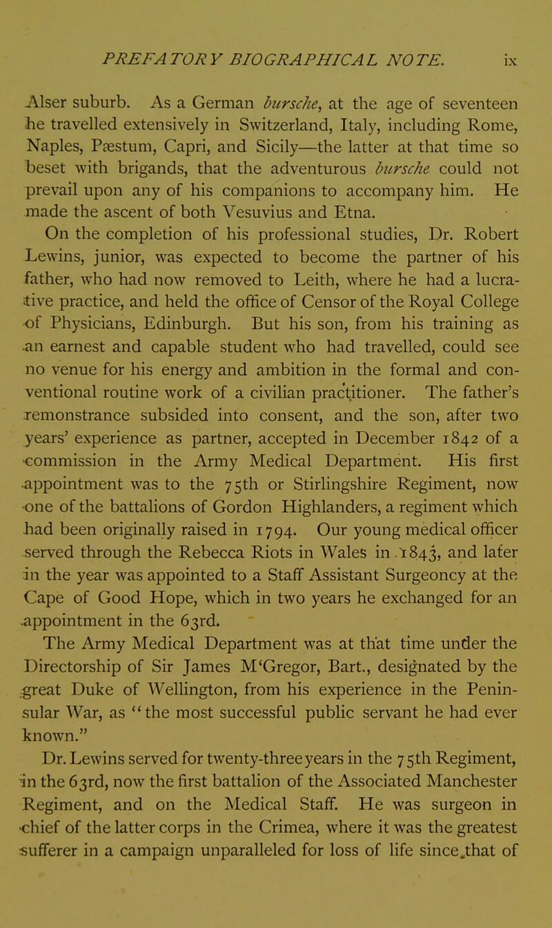 Alser suburb. As a German bursche, at the age of seventeen he travelled extensively in Switzerland, Italy, including Rome, Naples, Passtum, Capri, and Sicily—the latter at that time so beset with brigands, that the adventurous bursche could not prevail upon any of his companions to accompany him. He made the ascent of both Vesuvius and Etna. On the completion of his professional studies, Dr. Robert Lewins, junior, was expected to become the partner of his father, who had now removed to Leith, where he had a lucra- tive practice, and held the office of Censor of the Royal College of Physicians, Edinburgh. But his son, from his training as an earnest and capable student who had travelled, could see no venue for his energy and ambition in the formal and con- ventional routine work of a civilian practitioner. The father's remonstrance subsided into consent, and the son, after two years' experience as partner, accepted in December 1842 of a commission in the Army Medical Department. His first appointment was to the 75th or Stirlingshire Regiment, now ■one of the battalions of Gordon Highlanders, a regiment which had been originally raised in 1794. Our young medical officer served through the Rebecca Riots in Wales in 1843, and later in the year was appointed to a Staff Assistant Surgeoncy at the Cape of Good Hope, which in two years he exchanged for an .appointment in the 63rd. The Army Medical Department was at that time under the Directorship of Sir James M'Gregor, Bart., designated by the .great Duke of Wellington, from his experience in the Penin- sular War, as the most successful public servant he had ever known. Dr. Lewins served for twenty-three years in the 75th Regiment, in the 63rd, now the first battalion of the Associated Manchester Regiment, and on the Medical Staff. He was surgeon in chief of the latter corps in the Crimea, where it was the greatest sufferer in a campaign unparalleled for loss of life sinceJ:hat of