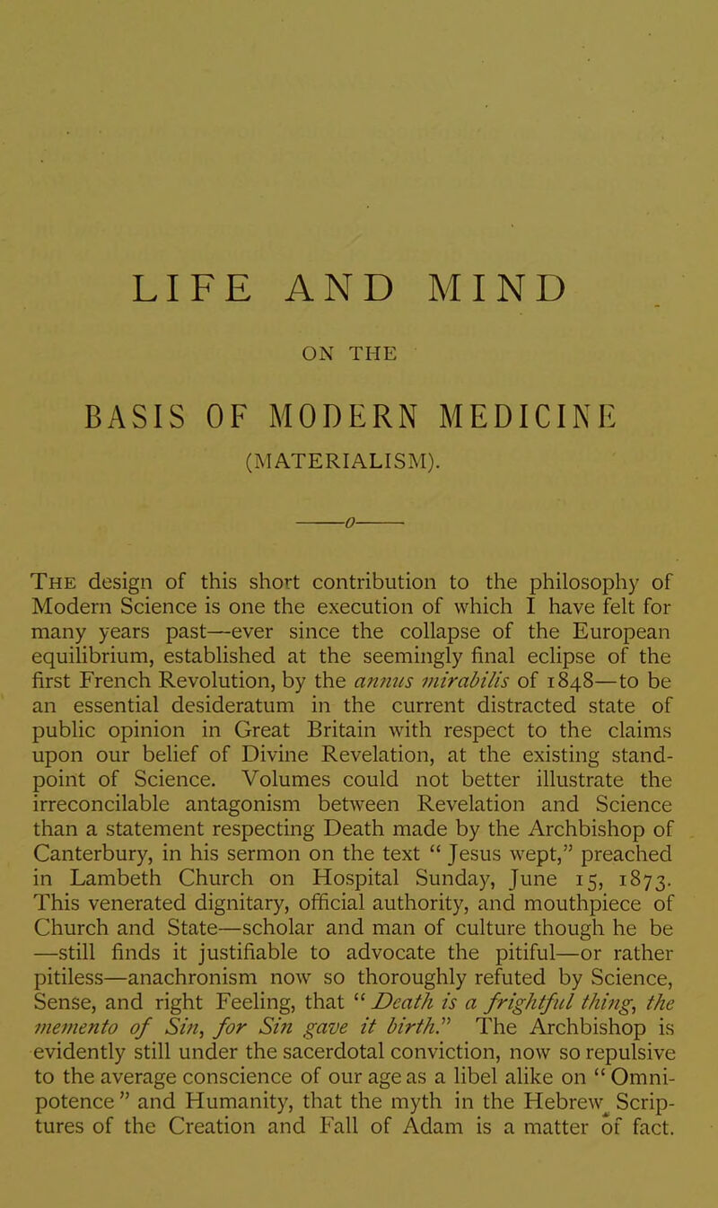 LIFE AND MIND ON THE BASIS OF MODERN MEDICINE (MATERIALISM). o The design of this short contribution to the philosophy of Modern Science is one the execution of which I have felt for many years past—ever since the collapse of the European equilibrium, established at the seemingly final eclipse of the first French Revolution, by the annus mirabilis of 1848—to be an essential desideratum in the current distracted state of public opinion in Great Britain with respect to the claims upon our belief of Divine Revelation, at the existing stand- point of Science. Volumes could not better illustrate the irreconcilable antagonism between Revelation and Science than a statement respecting Death made by the Archbishop of Canterbury, in his sermon on the text  Jesus wept, preached in Lambeth Church on Hospital Sunday, June 15, 1873. This venerated dignitary, official authority, and mouthpiece of Church and State—scholar and man of culture though he be —still finds it justifiable to advocate the pitiful—or rather pitiless—anachronism now so thoroughly refuted by Science, Sense, and right Feeling, that  Death is a frightful thing, the memento of Sin, for Sin gave it birth. The Archbishop is evidently still under the sacerdotal conviction, now so repulsive to the average conscience of our age as a libel alike on  Omni- potence and Humanity, that the myth in the Hebrew Scrip- tures of the Creation and Fall of Adam is a matter of fact.