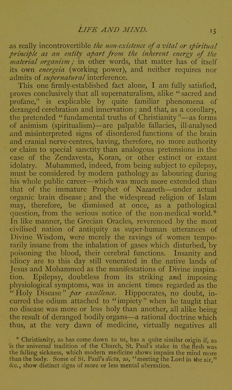 as really incontrovertible the non-existence of a vital or spiritual principle as an entity apart from the inherent energy of the material organism; in other words, that matter has of itself its own energeia (working power), and neither requires nor admits of supernatural interference. This one firmly-established fact alone, I am fully satisfied, proves conclusively that all supernaturalism, alike  sacred and profane, is explicable by quite familiar phenomena of deranged cerebration and innervation j and that, as a corollary, the pretended fundamental truths of Christianity—as forms of animism (spiritualism)—are palpable fallacies, ill-analysed and misinterpreted signs of disordered functions of the brain and cranial nerve-centres, having, therefore, no more authority or claim to special sanctity than analogous pretensions in the case of the Zendavesta, Koran, or other extinct or extant idolatry. Mohammed, indeed, from being subject to epilepsy, must be considered by modern pathology as labouring during his whole public career—which was much more extended than that of the immature Prophet of Nazareth—under actual organic brain disease; and the widespread religion of Islam may, therefore, be dismissed at once, as a pathological question, from the serious notice of the non-medical world.* In like manner, the Grecian Oracles, reverenced by the most civilised nation of antiquity as super-human utterances of Divine Wisdom, were merely the ravings of women tempo- rarily insane from the inhalation of gases which disturbed, by poisoning the blood, their cerebral functions. Insanity and idiocy are to this day still venerated in the native lands of Jesus and Mohammed as the manifestations of Divine inspira- tion. Epilepsy, doubtless from its striking and imposing physiological symptoms, was in ancient times regarded as the  Holy Disease par excellence. Hippocrates, no doubt, in- curred the odium attached to  impiety  when he taught that no disease was more or less holy than another, all alike being the result of deranged bodily organs—a rational doctrine which thus, at the very dawn of medicine, virtually negatives all * Christianity, as has come down to us, has a quite similar origin if, as is the universal tradition of the Church, St. Paul's stake in the flesh was the falling sickness, which modem medicine shows impairs the mind more than the body. Some of St. Paul's dicta, as, meeting the Lord in frhe air, »!vc., show distinct signs of more or less mental aberration.