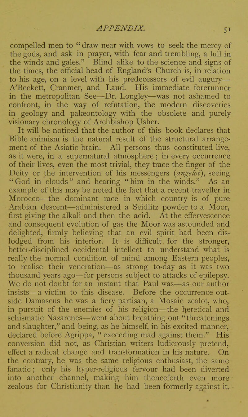 compelled men to  draw near with vows to seek the mercy of the gods, and ask in prayer, with fear and trembling, a lull in the winds and gales. Blind alike to the science and signs of the times, the official head of England's Church is, in relation to his age, on a level with his predecessors of evil augury— A'Beckett, Cranmer, and Laud. His immediate forerunner in the metropolitan See—Dr. Longley—was not ashamed to confront, in the way of refutation, the modern discoveries in geology and palaeontology with the obsolete and purely visionary chronology of Archbishop Usher. It will be noticed that the author of this book declares that Bible animism is the natural result of the structural arrange- ment of the Asiatic brain. All persons thus constituted live, as it were, in a supernatural atmosphere; in every occurrence of their lives, even the most trivial, they trace the finger of the Deity or the intervention of his messengers {angeloi), seeing  God in clouds and hearing  him in the winds. As an example of this may be noted the fact that a recent traveller in Morocco—the dominant race in which country is of pure Arabian descent—administered a Seidlitz powder to a Moor, first giving the alkali and then the acid. At the effervescence and consequent evolution of gas the Moor was astounded and delighted, firmly believing that an evil spirit had been dis- lodged from his interior. It is difficult, for the stronger, better-disciplined occidental intellect to understand what is really the normal condition of mind among Eastern peoples, to realise their veneration—as strong to-day as it was two thousand years ago—for persons subject to attacks of epilepsy. We do not doubt for an instant that Paul was—as our author insists—a victim to this disease. Before the occurrence out- side Damascus he was a fiery partisan, a Mosaic zealot, who, in pursuit of the enemies of his religion—the heretical and schismatic Nazarenes—went about breathing out threatenings and slaughter, and being, as he himself, in his excited manner, declared before Agrippa,  exceeding mad against them. His conversion did not, as Christian writers ludicrously pretend, effect a radical change and transformation in his nature. On the contrary, he was the same religious enthusiast, the same fanatic; only his hyper-religious fervour had been diverted into another channel, making him thenceforth even more zealous for Christianity than he had been formerly against it.