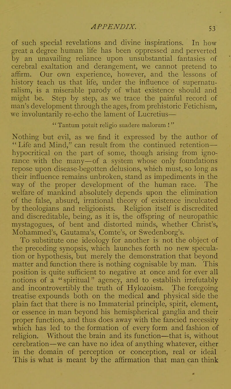 of such special revelations and divine inspirations. In how great a degree human life has been oppressed and perverted by an unavailing reliance upon unsubstantial fantasies of cerebral exaltation and derangement, we cannot pretend to affirm. Our own experience, however, and the lessons of history teach us that life, under the influence of supernatu- ralism, is a miserable parody of what existence should and might be. Step by step, as we trace the painful record of man's development through the ages, from prehistoric Fetichism, we involuntarily re-echo the lament of Lucretius—  Tantum potuit religio suadere malorum J  Nothing but evil, as we find it expressed by the author of Life and Mind, can result from the continued retention— hypocritical on the part of some, though arising from igno- rance with the many—of a system whose only foundations repose upon disease-begotten delusions, which must, so long as their influence remains unbroken, stand as impediments in the way of the proper development of the human race. The welfare of mankind absolutely depends upon the elimination of the false, absurd, irrational theory of existence inculcated by theologians and religionists. Religion itself is discredited and discreditable, being, as it is, the offspring of neuropathic mystagogues, of bent and distorted minds, whether Christ's, Mohammed's, Gautama's, Comte's, or Swedenborg's. To substitute one ideology for another is not the object of the preceding synopsis, which launches forth no new specula- tion or hypothesis, but merely the demonstration that beyond matter and function there is nothing cognisable by man. This position is quite sufficient to negative at once and for ever all notions of a spiritual agency, and to establish irrefutably and incontrovertibly the truth of Hylozoism. The foregoing treatise expounds both on the medical and physical side the plain fact that there is no Immaterial principle, spirit, element, or essence in man beyond his hemispherical ganglia and their proper function, and thus does away with the fancied necessity which has led to the formation of every form and fashion of religion. Without the brain and its function—that is, without cerebration—we can have no idea of anything whatever, either in the domain of perception or conception, real or ideal This is what is meant by the affirmation that man can think