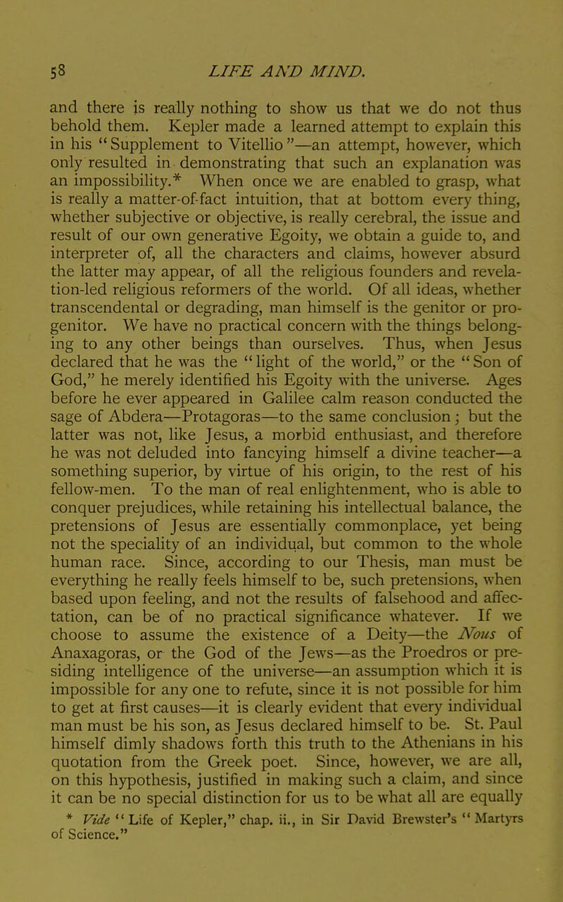 and there is really nothing to show us that we do not thus behold them. Kepler made a learned attempt to explain this in his Supplement to Vitellio—an attempt, however, which only resulted in demonstrating that such an explanation was an impossibility.* When once we are enabled to grasp, what is really a matter-of-fact intuition, that at bottom every thing, whether subjective or objective, is really cerebral, the issue and result of our own generative Egoity, we obtain a guide to, and interpreter of, all the characters and claims, however absurd the latter may appear, of all the religious founders and revela- tion-led religious reformers of the world. Of all ideas, whether transcendental or degrading, man himself is the genitor or pro- genitor. We have no practical concern with the things belong- ing to any other beings than ourselves. Thus, when Jesus declared that he was the  light of the world, or the  Son of God, he merely identified his Egoity with the universe. Ages before he ever appeared in Galilee calm reason conducted the sage of Abdera—Protagoras—to the same conclusion; but the latter was not, like Jesus, a morbid enthusiast, and therefore he was not deluded into fancying himself a divine teacher—a something superior, by virtue of his origin, to the rest of his fellow-men. To the man of real enlightenment, who is able to conquer prejudices, while retaining his intellectual balance, the pretensions of Jesus are essentially commonplace, yet being not the speciality of an individual, but common to the whole human race. Since, according to our Thesis, man must be everything he really feels himself to be, such pretensions, when based upon feeling, and not the results of falsehood and affec- tation, can be of no practical significance whatever. If we choose to assume the existence of a Deity—the Nous of Anaxagoras, or the God of the Jews—as the Proedros or pre- siding intelligence of the universe—an assumption which it is impossible for any one to refute, since it is not possible for him to get at first causes—it is clearly evident that every individual man must be his son, as Jesus declared himself to be. St. Paul himself dimly shadows forth this truth to the Athenians in his quotation from the Greek poet. Since, however, we are all, on this hypothesis, justified in making such a claim, and since it can be no special distinction for us to be what all are equally * Vide  Life of Kepler, chap, ii., in Sir David Brewster's  Martyrs of Science.