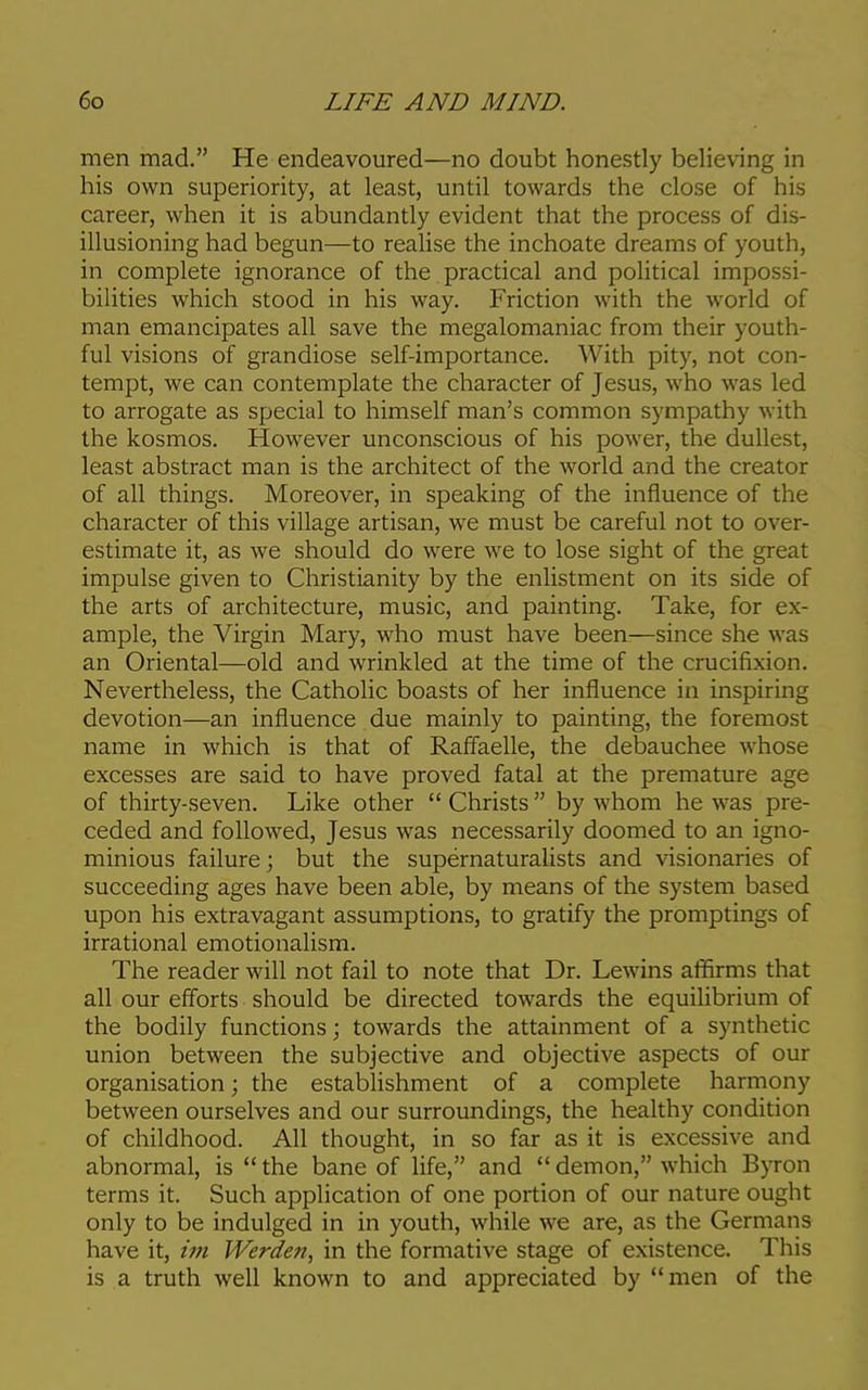 men mad. He endeavoured—no doubt honestly believing in his own superiority, at least, until towards the close of his career, when it is abundantly evident that the process of dis- illusioning had begun—to realise the inchoate dreams of youth, in complete ignorance of the practical and political impossi- bilities which stood in his way. Friction with the world of man emancipates all save the megalomaniac from their youth- ful visions of grandiose self-importance. With pity, not con- tempt, we can contemplate the character of Jesus, who was led to arrogate as special to himself man's common sympathy with the kosmos. However unconscious of his power, the dullest, least abstract man is the architect of the world and the creator of all things. Moreover, in speaking of the influence of the character of this village artisan, we must be careful not to over- estimate it, as we should do were we to lose sight of the great impulse given to Christianity by the enlistment on its side of the arts of architecture, music, and painting. Take, for ex- ample, the Virgin Mary, who must have been—since she was an Oriental—old and wrinkled at the time of the crucifixion. Nevertheless, the Catholic boasts of her influence in inspiring devotion—an influence due mainly to painting, the foremost name in which is that of Raffaelle, the debauchee whose excesses are said to have proved fatal at the premature age of thirty-seven. Like other  Christs  by whom he was pre- ceded and followed, Jesus was necessarily doomed to an igno- minious failure; but the supernaturalists and visionaries of succeeding ages have been able, by means of the system based upon his extravagant assumptions, to gratify the promptings of irrational emotionalism. The reader will not fail to note that Dr. Lewins affirms that all our efforts should be directed towards the equilibrium of the bodily functions; towards the attainment of a synthetic union between the subjective and objective aspects of our organisation; the establishment of a complete harmony between ourselves and our surroundings, the healthy condition of childhood. All thought, in so far as it is excessive and abnormal, is the bane of life, and demon, which Byron terms it. Such application of one portion of our nature ought only to be indulged in in youth, while we are, as the Germans have it, im Werden, in the formative stage of existence. This is a truth well known to and appreciated by men of the