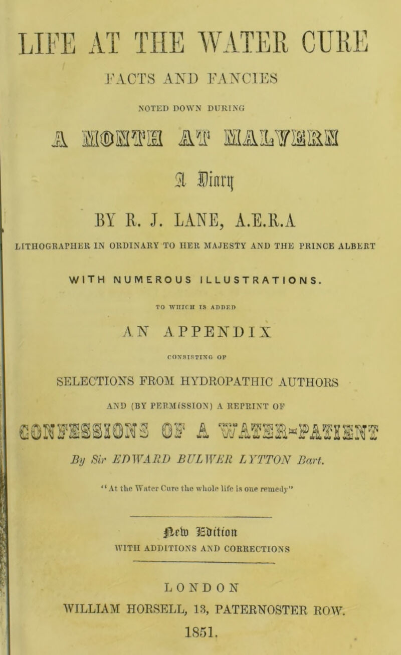 LIFE AT THE AVATER J'ACTS AND FANCIES A l! NOTED DOWN DURING /r\ m TiM 51 Dinri[ BY R. J. LANE, A.E.R.A LITUOGRAPIIEK IN OKUINAKY TO HER MAJESTY AND THE PRINCE ALBERT with numerous illustrations. TO WnIfH IS ADDF.D an appendix COXSISTINO OF SELECTIONS FROM HYDROPATHIC AUTHORS AND (BY PERMISSION) A REPRINT OF eauirsisiaws ei? a wAgsi«?AsssMf SiJ Sir BrrLWen LYTTON Ban. At tUfi Water Cure the whole life is one remeily’* jlrto ^Sintion WITH ADDITIONS AND CORRECTIONS LONDON WILLIAM HORSELL, 13, PATERNOSTER ROW. 1851.
