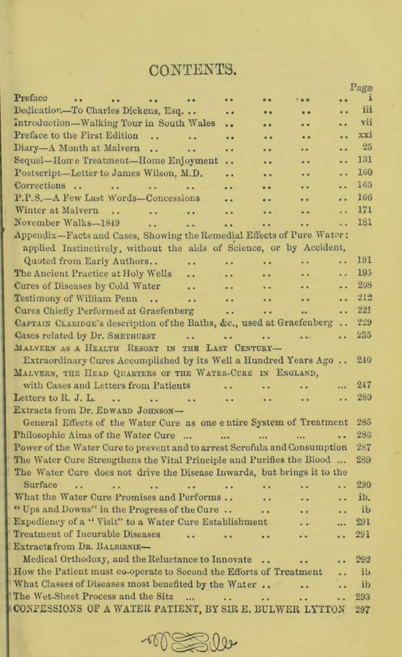 CONTENTS, Page Preface .. .. .. .. .. .. .. i PeUicatiov.—To Charles Dickens, Esq. .. .. •. .. ,. iii Introduction—Walkinj; Tour in South Wales .. .. .. .. vii Preface to the First Edition .. .. .. .. .. .. xxi Diary—A Month at Malvern .. .. .. .. .. .. 25 Sequel—Ilonre Treatment—Home Enjoyment .. .. .. .. 131 Postscript—Letter to James Wilson, M.D. .. .. .. .. 130 Corrections .. .. .. .. .. .. .. .. 135 P.P.S.—A Few Last vv'ords—Concessions .. .. .. .. 186 Winter at Malvcm .. .. .. .. .. .. .. 171 November Walks—1849 .. .. .. .. .. .. 181 Appendix—Facts and Cases, Showing the Remedial Effects of Pure Water: applied Instinctively, without tlie aids of Science, or by Accident, Quoted from Early Authors.. .. .. .. . • • • 191 Tlie Ancient Practice at Holy Wells .. .. .. •• •• 193 Cures of Diseases by Cold Water .. .. .. •• •• 208 Testimony of William Penn .. .. .. .. . • .. 212 Cures Chiefly Performed at Graefenberg .. .. .. .. 221 Captain Clakidqe’s description of the Baths, «tc., used at Graefenberg .. 229 Cases related by Dr. Smethobst .. ■. .. ... .. 235 Malvern as a IIealtu Resort in tdb Last Centobt— Extraordinary Cures Accomplished by its Well a Hundred Years Ago .. 210 Malvern, the Head Quarters op the Wateu-Ccre in England, with Cases and Letters from Patients .. .. .. ... 247 Letters to R. J. L. .. .. .. .. .. .. .. 289 Extracts from Dr. Edward Johnson— General Effects of the Water Cure as one e ntire System of Treatment 285 Philosophic Aims of the Water Cure ... ... ... ... .. 286 Power of the Water Cure to prevent and to arrest Scrofula and Consumption 287 Tlie Water Cure Strengthens the Vital Principle and Purifies the Blood ... 289 The Water Cure docs not drive the Disease Inwards, but brings it to the Surface .. .. .. .. .. .. .. .. 299 What the Water Cure Promises and Performs .. .. .. .. ib. “ Ups and Downs” in the Progress of the Cure .. .. .. .. ib Expediency of a “ Visit” to a Water Cure Establishment .. ... 291 Treatment of Incurable Diseases .. .. .. .. ..291 Extracts from Dr. Balbirnie— Medical Orthodoxy, and the Reluctance to Innovate .. .. .. 292 How the Patient must co-operate to Second the Efforts of Treatment .. ib What Classes of Diseases most benefited by the Water .. .. .. ib The Wet-Sheet Process and the Sitz ... .. .. .. ,. 293 CONFESSIONS OF A WATER PATIENT, BY SIR E. BULWER LYTTON 297