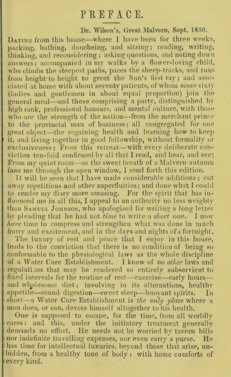 PREFACE. Dr. Wilson’s, Great Malvern, Sept. 1850. Dating from tliis house—where I have been for three weeks, jiacking, bathing, doucheing, and sitzing; reading, writing, thinking, and reconsidering; asking questions, and noting down answers; accompanied in iny walks by a flower-loving child, who climbs the steepest paths, paces the sheep-tracks, and runs from height to height to greet the Sun’s lirst ray; and asso- <dated at home with about seventy patients, of whom some sixty (ladies and gentlemen in about equal })roportion) join the general meal—and these comprising a party, distinguished In- high rank, professional honours, and mental culture, with those who are the strength of the nation—from the merchant prince to the ])rovincial man of business; all congregated for one great object—the regaining health and learning how to kee]) it, and living together in good fellowship, without formality or exclusiveness: From this retreat—with every deliberate con- viction ten-fold confirmed by all that I read, and hear, and see; From my quiet room—as the sweet breath of a Malvern autumn fans me through the open window, I send forth this edition. It will be seen that I have made considerable additions ; cut away repetitions and other superfluities; and done what I could to render my diary more amusing. For the spirit tliat has in- fluenced me in all this, I appeal to an authority no less weighty than Samuel Johnson, who apologised for writing a long letter by pleading that he had not time to write a short one. I now ha.ve time to compress and strengthen what was done in much hurry and excitement, and in the days and nights of a fortnight. The luxury of rest and peace that I enjoy in this house, leads to the conviction that there is no condition of being so conformable to the physiological laws as the whole discipline of a Water Cure Establishment. I know of no other lavrs and regulatians that may be rendered so entirely subservient to fixed intervals for the routine of rest—exercise—early hours— and wl^olesorne diet; involving in its alternations, healthv appetite—sound digestion—sweet sleep—buoyant spirits. In short—a Water Cure Establishment is the only where a man does, or can, devote himself altogether to his health. One is supposed to escape, for the time, from all worldly cares: and this, under the initiatory treatment generally demands no effort. He needs not be worried bv tavern bills nor indefinite travelling expenses, nor even carry a purse. He has time for intellectual luxuries, beyond those that arise, un- bidden, from a healthy tone of body : with home comforts of every kind.