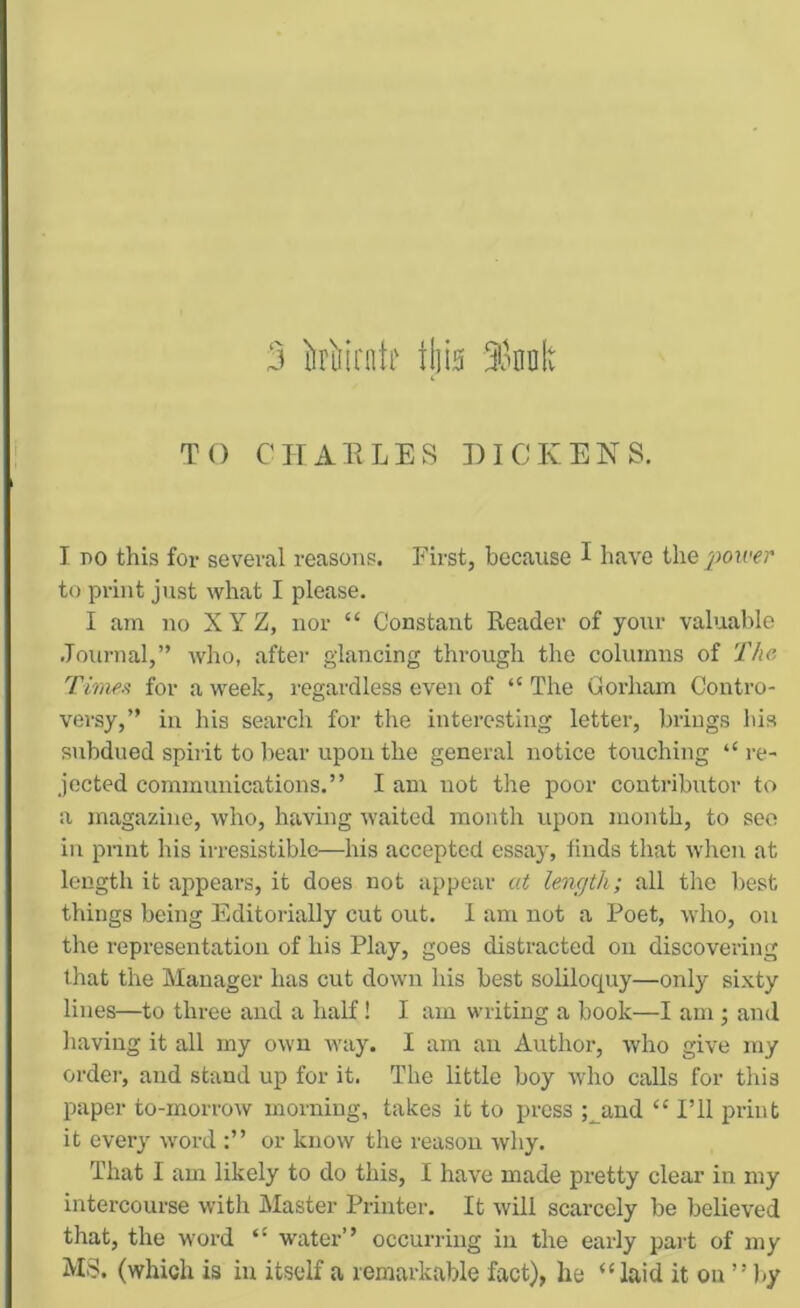 TO CHARLES DICKENS. I BO this for several reasons. First, because I have the poiver to print just what I please. I am no X Y Z, nor “ Constant Reader of your valuable .Tournal,” who, after glancing through the columns of The Timen for a week, regardless even of “ The Gorham Contro- versy,” in his search for the interesting letter, brings his subdued spirit to bear upon the genei’al notice touching “re- jected communications.” I am not the poor coutribxrtor to a magazine, who, having waited month upon month, to seo in print his irresistible—his accepted essay, finds that when at length it appears, it does not appear at lencjth; all the best things being Editorially cut out. 1 am not a Poet, who, on the representation of his Play, goes distracted on discovering that the Manager has cut down his best soliloquy—only sixty lines—to three and a half! I am writing a book—I am ; and having it all my own way. I am an Author, who give my order, and stand up for it. The little boy who calls for this paper to-morrow morning, takes it to press ;^aud “ I’ll print it every word or know the reason why. That I am likely to do this, I have made pretty clear in my intercourse with Master Printer. It will scarcely be believed that, the word “ water” occurring in the early part of my MS. (which is in itself a remarkable fact), he “laid it on ” by
