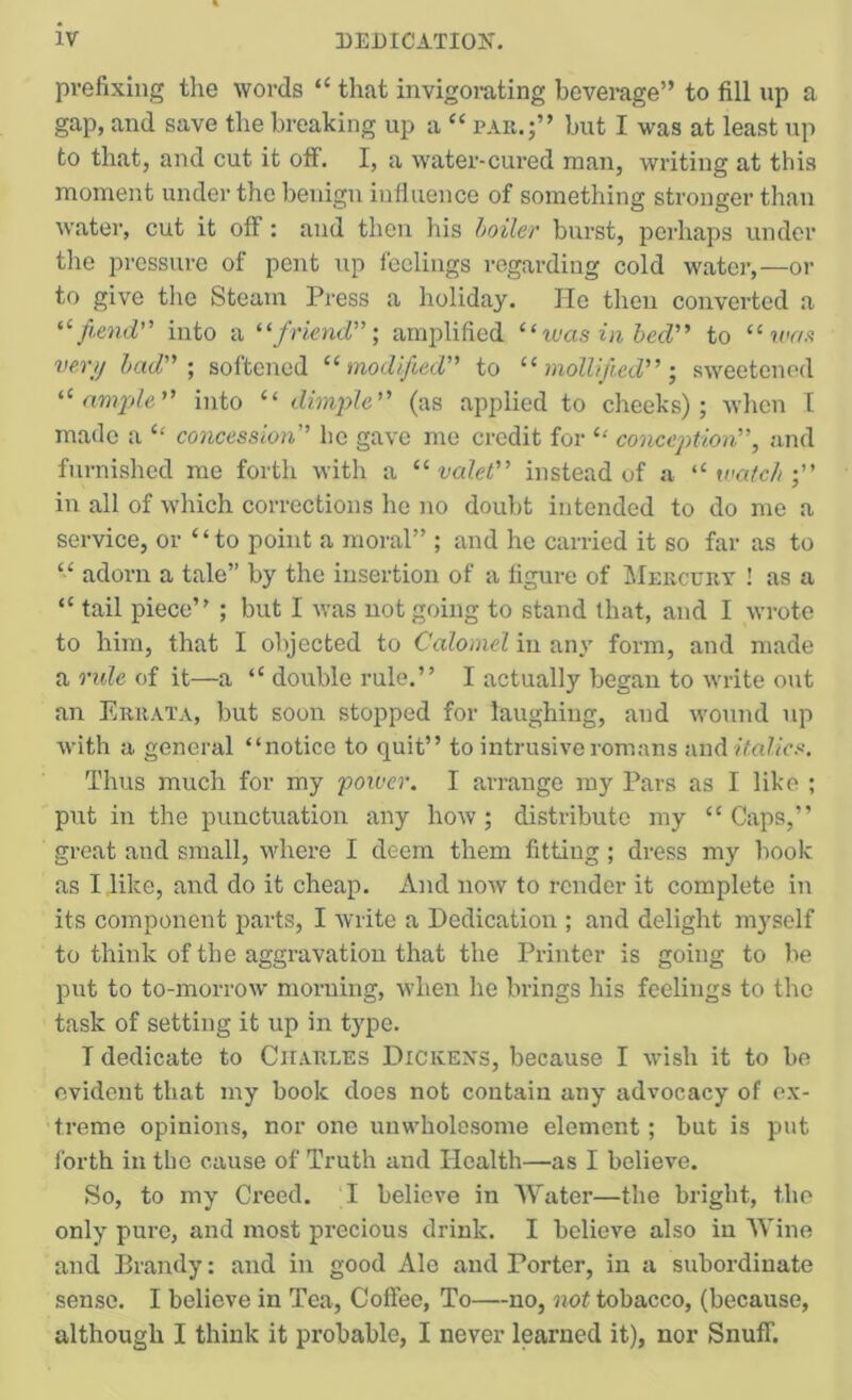 prefixing the words “ that invigorating beverage” to fill up a gap, and save the breaking up a “ pak.;” but I was at least up to that, and cut it off, I, a water-cured man, writing at this moment under the benign influence of something stronger than water, cut it off: and then his boiler burst, perhaps under tlie pressure of pent up feelings regarding cold water,—or to give the Steam Press a holiday. lie then converted a fiend into a '^friend', amplified “teas iii bed to “ n'f/.t vert) had-, softened modified to mollifiedsweetened ample into “ dimple (as applied to cheeks); when I made a “ concession he gave me credit for concej)tion, and furnished me forth with a “ valel instead of a “ match in all of which corrections he no doubt intended to do me a service, or ‘ ‘ to point a moral” ; and he carried it so far as to “ adorn a tale” by the insertion of a figure of IMekcury ! as a “ tail piece’' ; but I was not going to stand that, and I wrote to him, that I objected to Calomel in any form, and made a rule of it—a “ double rule.” I actually began to write out an Erhata, but soon stopped for laughing, and wound up with a general “notice to quit” to intrusive romans ixnAitalics. Thus much for my power. I arrange my Pars as I like ; put in the punctuation any how ; distribute my “ Caps,” great and small, where I deem them fitting; dress my book as I like, and do it cheap. And now to render it complete in its component parts, I write a Dedication ; and delight myself to think of the aggravation that the Printer is going to be put to to-morrow morning, when he brings his feelings to the task of setting it up in type. T dedicate to Charles Dickens, because I wish it to be evident that my book does not contain any advocacy of ex- treme opinions, nor one unwholesome element ; but is put Ibrth in the cause of Truth and Health—as I believe. So, to my Creed. I believe in Water—the bright, the only pure, and most precious drink. I believe also in Wine and Brandy: and in good Ale and Porter, in a subordinate sense. I believe in Tea, Coffee, To—no, not tobacco, (because, although I think it probable, I never learned it), nor Snuff.