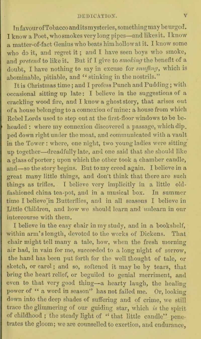 111 favour of Tobacco audits my steries, sometliing may be urged. I know a Poet,whosmokes very long pipes—and likes it. I know a matter-of-fact Genius who beats himhollowat it. I know some who do it, and regret it; and I have seen boys who smoke, and pretend to like it. But if I give to smoking the benefit of a doubt, I have nothing to say in excuse for snuffing, which is abominable, pitiable, and “ stinking in the nostrils.” It is Christmas time; and I profess Punch and Pudding; with occasional sitting up late: I believe in the suggestions of a crackling wood fire, and I know a ghost stoiy, that arises out of a house belonging to a connexion of mine: a house from which Rebel Lords used to step out at the first-floor windows to be be- headed : whore my connexion discovered a passage, which dip. ped down right under the moat, and communicated with a vault in the Tower : where, one night, two young ladies were sitting up together—dreadfully late, and one said that she should like a glass of porter; upon which the other took a chamber candle, and—so the story begins. But to my creed again. I believe in a great many little things, and don’t think that there are such things as trifles. I believe very implicitly in a little old- fashioned china tea-pot, and in a musical box. In summer time I believepn Butterflies, and in all seasons I believe in Little Children, and how we should learn and tnrlearn in our intercourse with them. I believe in the easy chair in my study, and in a bookshelf, within arm’s length, devoted to the works of Dickens. That chair m.ight tell many a tale, how, when the fresh morning air had, in vain for me, succeeded to .a long night of sorrow, the hand has been put forth for the well thought of tale, or sketch, or carol; and so, softened it may be by tears, that bring the heart relief, or beguiled to genial merriment, and even to that very good thing—a hearty laugh, the healing power of “ a word in season” has not failed me. Or, looking down into the deep shades of suffering and of crime, we still trace the glimmering of our guiding star, which is the spirit of childhood ; the steady light of “that little candle” pene- trates the gloom; we are counselled to exertion, and endurance,