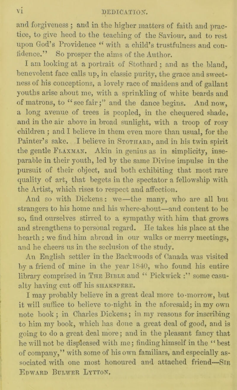and fui'giveiiess ; and in the liigher matters of faitli and prac- tice, to give heed to tlie teaching of the Saviour, and to rest upon God’s Providence “ with a child’s trustfulness and con- lidence.” So prosper the aims of the Author. I am looking at a portrait of Stothard ; and as the bland, benevolent face calls up, in classic purity, the grace and sweet- ness of his conceptions, a lovely race of maidens and of gallant youths arise about me, with a sprinkling of white beards and of matrons, to “ see fairand the dance begins. And now, a long avenue of trees is peopled, in the chequered shade, and in the air above in broad sunlight, with a troop of rosy children ; and I believe in them even more than usual, for the Painter’s sake. I believe in Stotitard, and in his twin spirit the gentle Fraxman. Akin in genius as in simplicity, inse- parable in their youth, led by the same Divine impulse in the pursuit of their object, and both exhibiting that most rare (quality of art, that begets in the spectator a fellowship with the Artist, which rises to respect and affection. And so with Dickens: we—the man}, who are all but strangers to his home and his where-about—and content to be so, find ourselves stirred to a sympathy with him that grows and strengthens to personal regard. He takes his place at the hearth : we find him abroad in our walks or merry meetings, and he cheers us in the seclusion of the study. An English settler in the Backwoods of Canada was visited by a friend of mine in the year 1K40, who found his entire library comprised in The Bibee and “ Pickwick some casu- alt) having cut off his shakspere. I may probably believe in a great deal more to-morrow, but it will suffice to believe to-night in the aforesaid; in my own note book ; in Charles Dickens; in my reasons for inscribing to him my book, which has done a great deal of good, and is going to do a great deal more; and in the pleasant fancy that he will not be disjfleased with me; finding himself in the “best of company,” with some of his own familiars, and especially as- sociated with one most honoured and attached friend—Sir Epward Buewer Lytton.