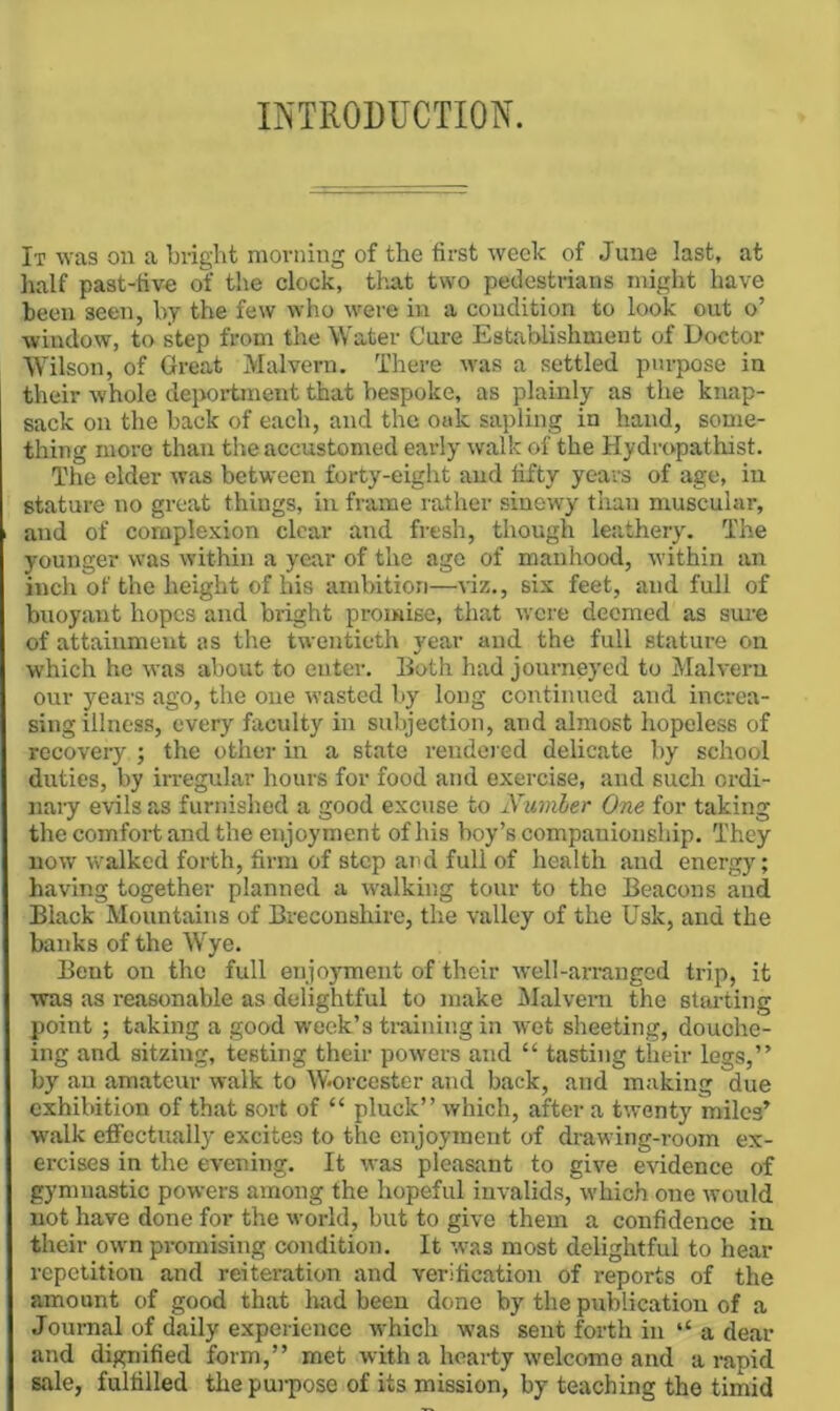 INTRODUCTION. It was on a bright morning of the first weelc of June last, at half past-five of the clock, that two pedestrians might have been seen, by the few who were in a condition to look out o’ ■window, to step from the Water Cure Establishment of Doctor Wilson, of Great Malvern. There was a settled purpose in their whole depoi-tment that bespoke, as plainly as the knap- sack on the back of each, and the ouk sapling in hand, some- thing more than the accustomed early walk of the Hydropathist. The elder was between forty-eight and fifty yea-rs of age, in stature no great things, in frame rather sinewy than muscular, and of complexion clear and fresh, though leathery. The younger was within a year of the age of manhood, within an inch of the height of his ambition—viz., six feet, and full of buoyant hopes and bright promise, that were deemed as sui-e of attainment as the twentieth year and the full stature on which he was about to enter. Both had journeyed to Malvern our years ago, the one wasted by long continued and increa- sing illness, every faculty in subjection, and almost hopeless of recovery ; the other in a state rendered delicate by school duties, by irregular hours for food and exercise, and such ordi- nary e'vils as furnished a good excuse to Numler One for taking the comfort and the enjoyment of his boy’s companionship. They now walked forth, firm of step and full of health and energy; having together planned a walking tour to the Beacons and Black Mountains of Breconshire, the valley of the Usk, and the banks of the Wye. Bent on the full enjoyment of their well-arranged trip, it ■was as reasonable as delightful to make Malvern the stai-ting point ; taking a good week’s ti-aining in •wet sheeting, douche- ing and sitzing, testing their powers and “ tasting their legs,” by an amateur walk to Worcester and back, and making due exhibition of that sort of “ pluck” which, after a twenty miles’ •walk effectually excites to the enjoyment of drawing-room ex- ercises in the evening. It was pleasant to give e-vidence of gymnastic powers among the hopeful invalids, which one would not have done for the world, but to give them a confidence in their own promising condition. It -was most delightful to hear repetition and reiteration and verification of reports of the amount of good that Irad been done by the publication of a Journal of daily experience which was sent forth in ‘‘a dear and dignified form,” met with a heariy welcome and a rapid sale, fulfilled the pui-pose of its mission, by teaching the timid