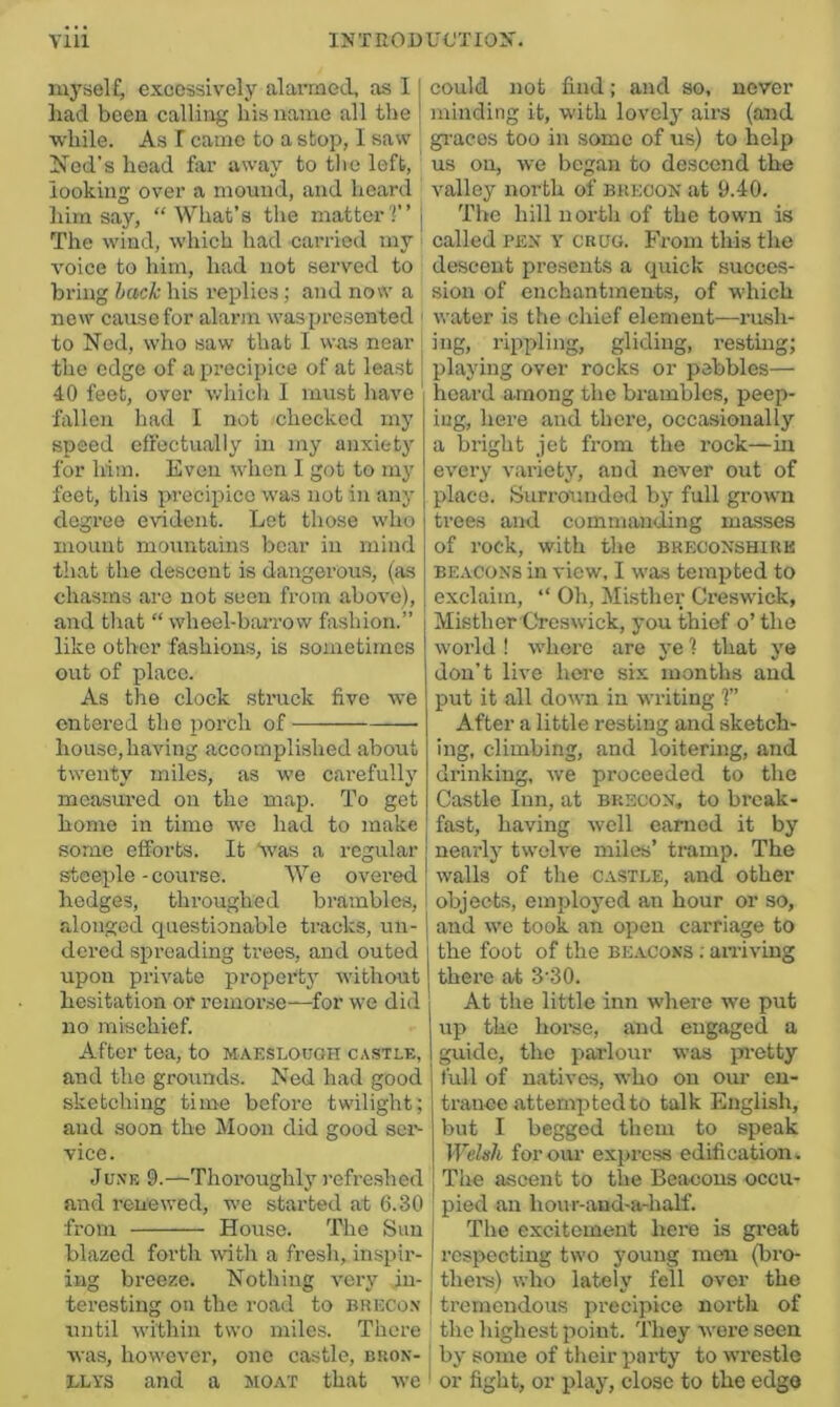 myself^ excessively alarmetl, as 11 had been calling his name all the | while. As I came to a stop, I saw Nod's head far away to the left, looking over a mound, and heard him say, “What’s the matter?” j The wind, which had carried my voice to him, had not served to bring hack his replies; and now a new cause for alarm was presented ' to Ned, who saw that I was near i the edge of a precipice of at least i 40 feet, over which I must have ' fallen had I not checked my speed effectually in my anxiety for him. Even when I got to my feet, this precipice was not in any degree evident. Let those who mount mountains boar in mind that the descent is dangerous, (as chasms are not seen from above), and tliat “ wbeel-baiTow fashion.” like other fashions, is sometimes out of place. As the clock struck five we entered the porch of house,having accomplished about twenty miles, as we carefully measured on the map. To get homo in time we had to make some efforts. It dvas a regular steeple-course. We overed hedges, throughed brambles, alonged questionable tracks, un- dered spreading trees, and outed upon private propertj' without hesitation or remoi’se—for we did no mischief. After tea, to maeslough castle, and the grounds. Ned had good sketching time before twilight; and soon the Moon did good sen vice. June 9.—Thoroughly refreshed and renewed, we started at 6.30 from House. The Sun blazed forth wdth a fresh, inspir- ing breeze. Nothing very in- teresting on the road to Brecon until within two miles. There Avas, however, one castle, buon- ’ LLYS and a sioat that avc ' could not find; and so, never minding it, with lovely airs (and gi-acos too in some of us) to help us on, we began to descend the valley north of Brecon at 9.40. The hill north of the town is called BEN Y cuuG. From this the descent presents a quick succes- sion of enchantments, of which water is the chief element—rush- ing, rippling, gliding, resting; playing over rocks or pebbles— heard among the brambles, peep- ing, here and there, occasionally a bright jet from the rock—in every v.'iriety, and never out of place. Surrounded by full grown trees and commanding masses of rock, with the breoonshire BEACONS in view, I was tempted to exclaim, “ Oh, Jlisther Creswick, Misther Gres wick, you thief o’ the world ! where are ye ? that ye don’t live here six months and put it all down in writing ?” After a little resting and sketch- ing, climbing, and loitering, and drinking, we proceeded to the Castle Inn, at brscon, to break- fast, having well earned it by nearly twelve miles’ tramp. The walls of the castle, and other objects, employed an hour or so, and we took an open carriage to the foot of the beacons ; airiving there at 3'30. At the little inn where we put up the horse, and engaged a guide, the parlour was pi’etty full of natives, who on our en- trance cattempted to talk English, but I begged them to speak Weltih forom’ express edification. The a.scent to the Beacons occu- pied an hour-and-a-half. The excitement here is great respecting two young men (bro- thel's) who lately fell over the tremendous precipice north of the highest point. They wore seen by some of their party toAvrestle or fight, or play, close to the edgo