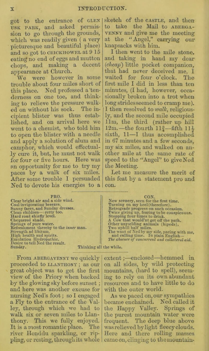 got to tlie entrance of glex usK TAUK, and asked permis- sion to go through the grounds, ■which was readily given ( a very picturesque and beautiful place) and so got to cuickiiowkl at 9 15 eating no end of eggs and mutton chops, and making a decent appearance at Church. We were however in some trouble about four miles short of this place. Ned professed a'ten- derness on one too, and think- ing to relieve the pressure walk- ed on without his sock. The in- cipient blister was thus estab- lished, and on arrival here wo went to a chemist, who told him to open the blister with a needle and apply a solution of alum and camphor, which would efiectual- ly cure it, but, lie must not walk for four or five houi’S. Here was an opportunity for me to try my paces by a walk of six miles. After some trouble I persuaded Ned to devote his energies to a sketch of the castle, and then to take the Mail to abeuga- VENNY and give me the meeting at the “Angel,” cai-rying our knapsacks with him. I then went to the mile stone, and taking in hand m)' dear {cheap') little pocket companion, that had never deceived me, I waited for four o’clock. The first mile I did in less than ten minutes, (I had, however, occa- sionally broken into a trot when long stridesseemed to cramp me). I then resolved to walk, religious- ly, and the second mile occupied 11m, the third (rather up hill 12m.—the fourth 11J—fifth llj- sixth, 11—I thus accomplished in 67 minutes and a few seconds, my six miles, and walked on an- other mile at the same rate of speed to the “Angel” to give Ned the Meeting. Let me measure the merit of this feat by a statement pro and con. PRO. Clear bright air and a side wind. Cool invigorating breezes. Sunny faces, and Sunday dresses. Clean children—vretty too. Hard road chiefly level. Chequered shade. Springs of pure water. Kefresliment thereby to the inner man. Strength ad libitum. High health and spirits. Emulation Hydropathic. Desire to tell Ked the result. I Sunday. Thinking all coy. New scenery, seen for the first time. Turning on my hecl(therefore). Retrograde progres.s on such occasion. Twice giving up, fearing to be conspicuous. Stopping four times to drink. A Cow that would'nt get off the path. Other unyielding animtds (bipeds), Two uphill half miles. The want of Ned by my side, pacing with me, and calling time. lu plain English — The absence of concurrent and collateral aid. the while. Fi’om ABERGAVENNY we quickly proceeded to llanthony ; as our great object was to get the first Adew of the Priory when hacked by the glowing sky before sunset; and here was another excuse for nursing Ned’s foot; so I engaged a Fly to the entrance of the Val- ley, through which we had to walk six or seven miles to Llan- thony. This we fully enjoyed. It is a most romantic place. The river Honddu sparkling, or rip- pling, or resting, through its whole extent;—enclosed—hemmed in on all sides, by wild protecting mountains, (hard to spell), seem- ing to rely on its OAvn abundant resources and to have little to do with the outer world. As we paced ou,our sympathies became enchained. Ned called it the Happy Valley. Springs of the purest mountain water were frequent. The deep blue above was relieved by light fieecy clouds. Here and there rolling ma.sses came on, clinging to the mountain-