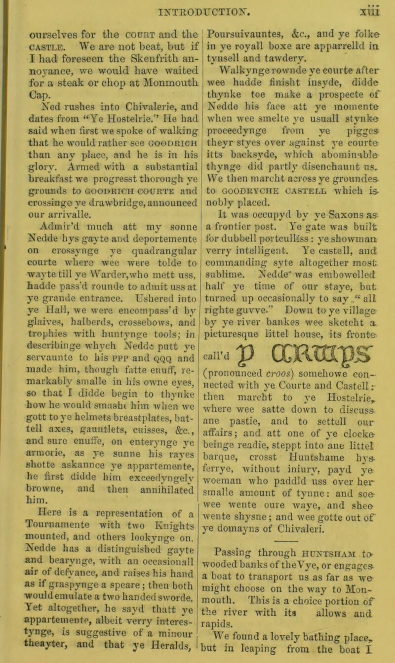 ourselves for the court and the , Poursuivauntes, &c., and ye folke CASTLE. We are not beat, but if j in ye royall boxe are apparrelld in I had foreseen the Skenfrith an- j tynsell and tawdery. noj’ance, we would have waited j Walkyngerownde ye courte after for a steak or chop at Monmouth ^ wee hadde finisht insyde, didde Cap. , thynke toe make a prospecte of Xed rushes into Chivalerie, and j Nedde his face att ye inoinente dates from “Ye Hostelrie.” He had when wee sinelte ye usuall stynk« said when first we spoke of walking that he would rather see gogdrioh than any place, and he is in his glory. Armed with a substantial breakfast we progresst thorough ye grounds to Goodrich courte and crossinge ye drawbridge, aunounced our arrivalle. Admir’d much att my sonne Nedde hys gayte and deportemente on crossjmge ye quadrangular courte where wee were tolde to wayte till ye Warder,who inett uss, hadde pass'd rounde to admit uss at ye grande entrance. Ushered into ye Hall, we were encompass’d bi' glaives, halberds, crossebows, and trophies with hunfynge tools; in describinge whych Nedde putt ye servaunte to his ppp and QQQ and made him, though fatte enuff, re- markably smalle in his owne ei'es, so that I didde begin to thynke how he would smashi him when we gott to ye helmets breastplates, bat- tell axes, gauntlets, cuisses, &c., and sure enuffo, on enter3'nge ve ariuorie, as ye sunne his raj'es shotte askannee ye appartemente, he first didde him exceedvngelv browne, and then annihilated him. Here is a representation of a Tournamente with two Knights mounted, and others look3'nge on. Nedde has a distinguished ga3'te and bear3’iige, with an occasiomall air of detH-ance, and raises his hand as if graspynge a speare; then both would emulate a two handed sworde. Yet altogether, he sayd thatt ye appartemente, albeit verry interes- tynge, is suggestive of a minour theayter, and that ye Heralds, proceedynge from ye pigges- j theyr styes over against 3'e court© 1 itts back.syde, which abominable thynge did partl3’ disenchaunt ns- j We then marcht across ye grounded I to GoODiiYCHE CASTELL which is- j nobly placed. j It was occupyd by ye Saxons as [ a frontier post. Ye gate was built j for dubbell portculliss: ye showman verr3' intelligent. Ye castell, and j commanding syte altogether most I sublime. Nedde' was embowelled half ye time of our sta3'e, but turned up occasionally to sayall I righte guvve.” Down to ye village b3' ye river bankes wee sketcht a picturesque littel house, its front© Clip ocRtaps' (pronounced croos) somehowe con- nected with ye Courte and Castell ;■ then marcht to ye Hostelrie, where wee satte down to discuss^ ane pastie, and to settell our affairs; and att one of ye clock© beinge readie, steppt into ane littel barque, crosst Huntshame hys- ferrye, without ininiy, pa3Tl 3-© woeman who paddld uss over her smalle amount of tynne: and so© wee wente oure wa3'e, and she© wente shysne; and wee gotte out of 3-e domayns of Chivaleri. Passing through hdntsham to wooded banks of theVye, or engages a boat to transport us as far as we might choose on the way to Mon- mouth. This is a choice portion of the river with its allows aud rapids. W’e found a lovely bathing place, but in leaping from the boat I