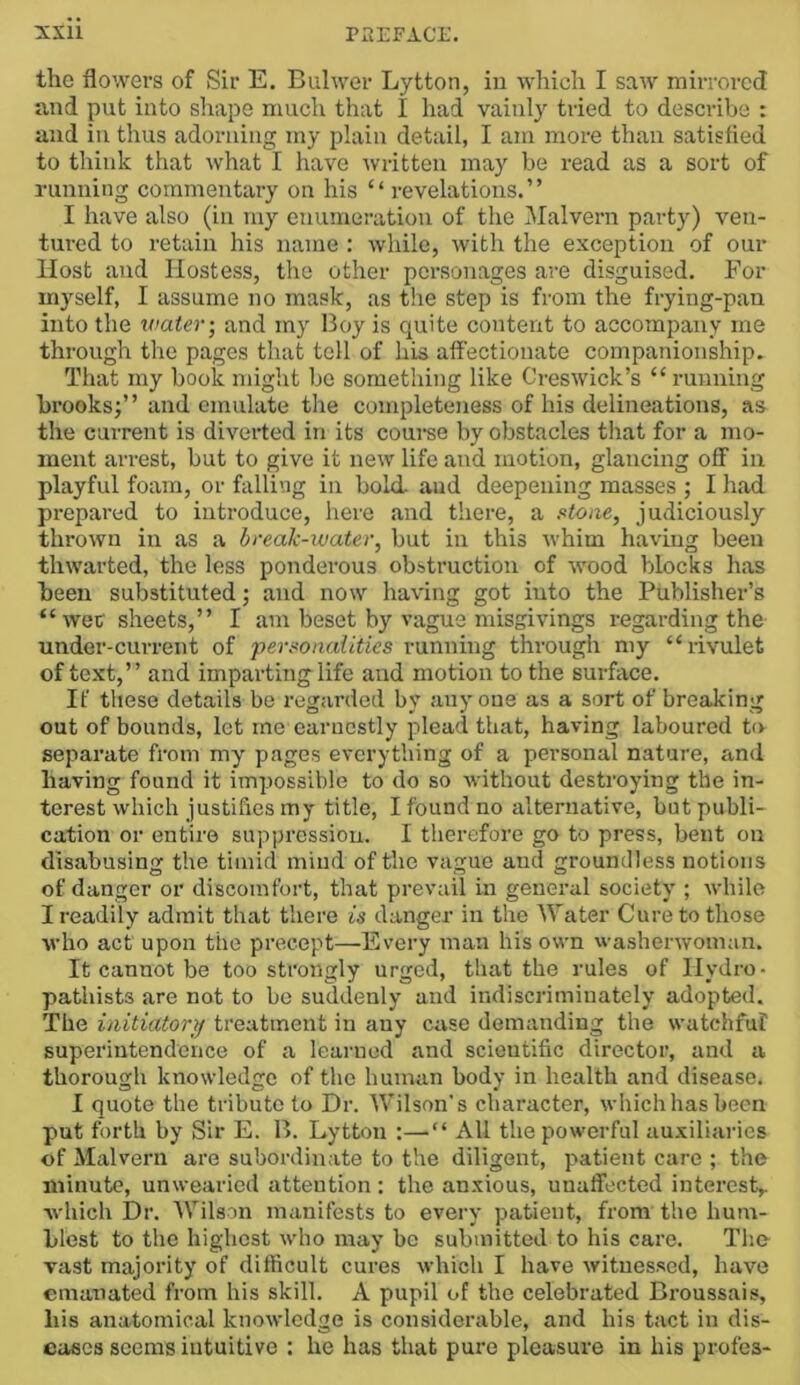 the flowers of Sir E. Bulwer Lytton, in which I saw mirrored and put into sliape much that I had vainly tried to describe : and in thus adorning my plain detail, I am more than satisfled to think that \vhat I have ^vritten may be read as a sort of running commentary on his “ revelations.” I have also (in my enumeration of the Malvern party) ven- tured to retain his name : while, with the exception of our Host and Hostess, the other personages are disguised. For myself, I assume no mask, as the step is from the frying-pan into the water; and my Boy is quite content to accompany me through the pages that tell of his afl’ectionate companionship. That my book might be something like Creswick’s “ running brooks;” and emulate the completeness of his delineations, as the current is diverted in its course by obstacles that for a mo- ment arrest, but to give it new life and motion, glancing off in playful foam, or falling in bold and deepening masses ; I had pi-epared to introduce, here and there, a ftioae, judiciously thrown in as a break-water, but in this whim having been thwarted, the less ponderous obstruction of wood blocks has been substituted; and now having got into the Publisher’s “wee sheets,” I am beset by vague misgivings regarding the under-current of pejwonalities running through my “rivulet of text,” and imparting life and motion to the surface. If these details be regarded by anyone as a sort of breaking out of bounds, let me earnestly plead that, having laboured to separate from my pages everything of a personal nature, and having found it impossible to do so without destroying the in- terest which justifies my title, I found no alternative, but publi- cation or entire suppression. I therefore go to press, bent on disabusing the timid mind of the vague and groundless notions of danger or discomfort, that prevail in general society ; while I readily admit that there is danger in the Water Cure to those who act upon the precept—Every man his own washerwoman. It cannot be too strongly urged, that the rules of Hydro- pathists are not to be suddenly and indiscriminately adopted. The initiator}/ treatment in any case demanding the watchful superintendence of a learned and scientific director, and a thorough knowledge of the human body in health and disease. I quote the tribute to Dr. Wilson's character, whichhasbeen put forth by Sir E. B. Lytton :—“ All the powerful auxiliaries of Malvern are subordinate to the diligent, p>atient care ; the minute, unwearied attention : the anxious, unafifected interest,. wliich Dr. AVilson manifests to every patient, from the hum- blest to the highest who may bo submitted to his care. The vast majority of difficult cures which I have witnessed, have emanated from his skill. A pupil of the celebrated Broussais, bis anatomical knowledge is considerable, and his tact in dis- eases seems intuitive : he has that pure pleasure in his profes-