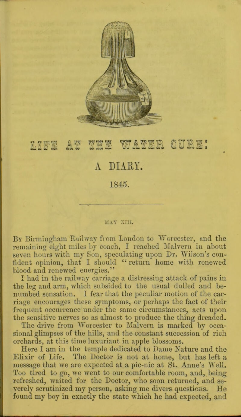 A DIARY. 1S45. JIAY XIII. By Birmingham Railway fi om Loudon to V.'orccster, and the remaining eight miles hy coach, I reached Malvern in about seven hours with my Sun, speculating upon I)r. AVilson’s con- fident opinion, that I should “ return home with renewed blood and renewed energies.” I had in the railway carriage a distressing attack of pains in the leg and arm, which subsided to the usual dulled and be- numbed sensation. I fear that the peculiar motion of the car- riage encourages these symptoms, or perhaps the fact of their frequent occurrence under the same circumstances, acts upon the sensitive nerves so as almost to produce the thing dreaded. The drive from 'Worcester to Malvern is marked by occa- sional glimpses of the hills, and the constant succession of rich orchards, at this time luxuriant in apple blossoms. Here I am in the temple dedicated to Dame Nature and the Elixir of Life. The Doctor is not at home, but has left a message that we are expected at a pic-nic at St. Anne’s Well. Too tired to go, we went to our comfortable room, and, being refreshed, waited for the Doctor, who soon returned, and se- verely scrutinized my person, asking me divers questions. He found my boy in exactly the state which he had expected, and