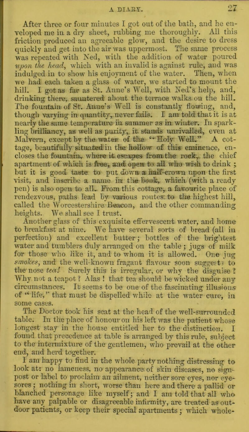 After three or four niiimtes I got out of tlie hath, and ho en- veloped me in a dry sheet, rubbing me thoroughly. All this friction produced an agreeable glow, and the desire to dress quickly and get into the air was uppermost. The same process was repeated with Ned, with the addition of water poured upon the head, which with an invalid is against rule, and was indulged in to show his enjoyment of the water. Then, when we had each taken a glass of water, we started to mount the hill. I got as far as St. Anne’s Well, with Ned’s help, and, drinking there, sauntered about the terrace walks on the hill. The fountain of St. Anne's Well is constantly flowing, and, though varying in qmnitity,. never fails. I am told that it is at nearly the sjirae tempi'raturo in summer as in winter. In spark- ling brilliancy, as well as purity, it. stands unrivalled, even at Malveni, e.vcept by the watev. of tile “ Holv WelL” A cot- tage, beautifully situated in the hollow of this eminence, en- closes the fountain,. whei>e it escapes froniithe roek,. the chief apartment of which is free, and open to all who wish to drink ; but it is good taste to put down a haif-erown upon the first visit, and inscribe a name in tlie book, which (with a ready pen) is also open to alL Prom this cottage, a favourite place of rendezvous, paths lead by vjnious routes: to tlie highest hill, called the Worcestershire Beacon, and the other commanding heights. We shtdl see I trust. Another glass of this exquisite effervescent water, and home to breakfast at nine. We have several sorts of bread (all in perfection) and excellent butter; bottles of the brig’itest water and tumblers duly annuged on the table ; jugs of milk for those who like it, and to whom it is allowed. One jug smoJees, and the well-known fragant flavour soon suggests to the'nose tm.' Surely this is irregular, or why the disguise? Why not a teapot ? Alas ! that tea should be wicked under any circumstances. It seems to be one of the fascinating illusions of “ life, ’’ that must be dispelled while at the water cure, in some cases. The Doctor took his seat at the head of the well-surrounded table. In the place of honour on his left was the patient whose longest stay in the house entitled her to the distinction. I found that precedence at table is arranged by this rule, subject to the intennixture of the gentlemen, who prevail at the other end, and herd together. I am happy to find in the whole party nothing distressing to look at: no lameness, no appearance, of skin diseases, no sign- post or label to proclaim an ailment, neither sore eyes, nor eye- sores ; nothing in short, worse than here and there a pallid or blanched personage like myself; and I am told that all who have any palpable or disagreeable infirmity, are treated as out- door patients, or keep their special apartments; which whole-