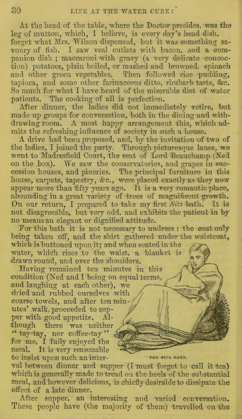 At tlio head (tf the table, where the Doctor pi-esides, was the leg of mutton, which, I believe, is every day’s head dish, forget what Mrs. Wilson dispensed, but it Avas something sa- voury of fish. I saw veal cutlets with bacon, and a com- panion dish ; raaccaroni Avith gravy (a very delicate concoc- tion) potatoes, plain boiled, or mashed and browned, spinach and other green vegetables. Then followed rice pudding, tapioca, and some other farinaceous ditto, rhubarb tarts, &c. So much for Avhat I have heard of the miserable diet of water patients. The cooking of all is perfection. After dinner, the ladies did not immediately retire, but made up groups for conA’^ersation, both in the dining and Avith- draAving room. A most happy arrangement this, Avhich ad- mits the refreshing influence of society in such a house. A drive had been proposed, and, by the invitation of tAvo of the ladies, I joined the party. Through picturesque lanes, Ave went to Madresfield Court, the seat of Lord Beauchamp (Ned on the box). We saAV the conservatories, and grapes in suc- cession houses, and pineries. The principal furniture in this house, carpets, tapestry, <icc., AA'ere placed exactly as they now appear more than fifty years ago. It is a very romantic place, abounding in a great variety of trees of magnificent growth. On our return, I prepared to take my first Sitz bath. It is not disagreeable, but very odd, and exhibits the patient in by no means an elegant or dignified attitude. For this bath it is not necessary to undress : the coat only being taken off, and the shirt gathered under the Avaistcoat, which is buttoned upon it; and Avhen seated in the Avater, Avhich rises to the Avaist, a blanket is draAvii round, and over the shoulders. ' Having remained ten minutes in this V condition (Ned and I being on equal terms, and laughing at each other), we dried and rubbed ourselves with coarse towels, and after ten miii- // utes’ AA'alk, proceeded to sap- per AA’ith good appetite. Al- though there Avas neither “ tay-tay, nor coffee-tay ” for me, I fully enjoyed the meal. It is very reasonable to insist upon such an inter- val betAveen dinner and supper (I must forget to call it tea) Avhichis generally made to tread on the heels of the substantial meal, and however delicious, is chiefly desirable to dissipate the ofFcct of a late dinner. After supper, an interesting and varied conversation. These people have (the majority of them) travelled on the THP. 31TZ HATII.