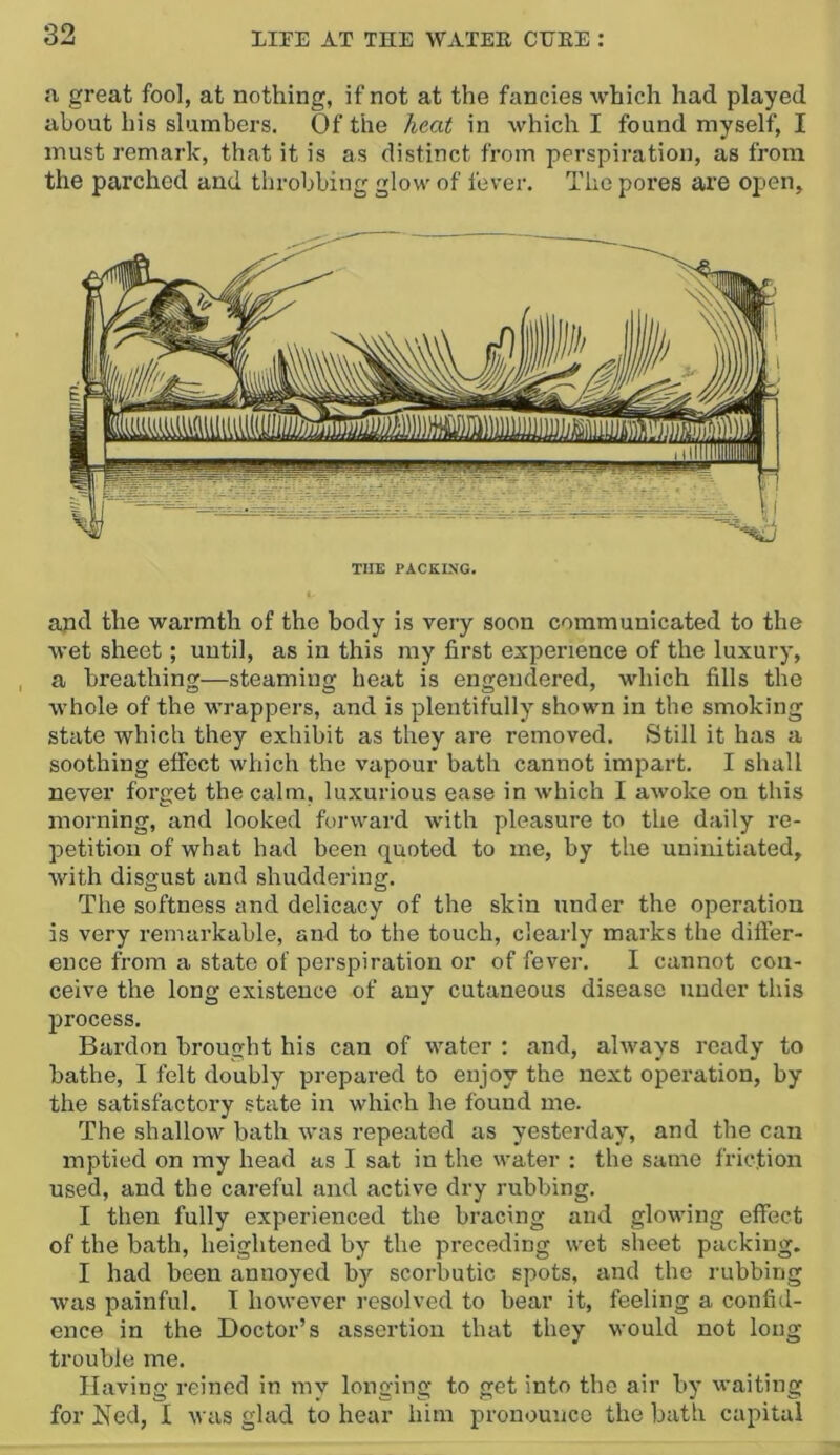 a great fool, at nothing, if not at the fancies which had played about his slumbers. Of the heat in which I found myself, I must remark, that it is as distinct from perspiration, as from the parched and tlirobbing glow of lever. The pores are open. THE PACKING. apd the warmth of the body is very soon communicated to the wet sheet; until, as in this my first experience of the luxury, a breathing—steaming heat is engendered, which fills the whole of the wrappers, and is plentifully shown in the smoking state which they exhibit as they are removed. Still it has a soothing effect which the vapour bath cannot impart. I shall never forget the calm, luxurious ease in which I awoke on this morning, and looked forward with pleasure to the daily re- petition of what had been quoted to me, by the uninitiated, with disgust and shuddering. The softness and delicacy of the skin under the operation is very remarkable, and to the touch, clearly marks the difl’er- ence from a state ot perspiration or of fever. I cannot con- ceive the long existence of any cutaneous disease under this process. Bard on brought his can of water ; and, always ready to bathe, I felt doubly prepared to enjoy the next operation, by the satisfactory state in which he found me. The shallow bath was repeated as yesterday, and the can mptied on my head as I sat in the water : the same friction used, and the careful and active dry rubbing. I then fully experienced the bracing and glowing effect of the bath, heightened by the preceding wet sheet packing. I had been annoyed by scorbutic spots, and the rubbing was painful. I however resolved to bear it, feeling a confid- ence in the Doctor’s assertion that they would not long trouble me. Having reined in my longing to get into the air by waiting for Ned, I was glad to hear him pronounce the bath capital