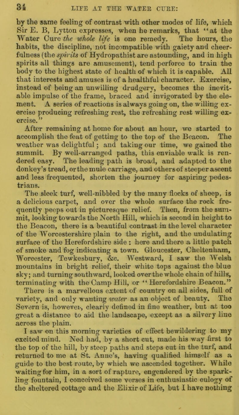 31 by the same feeling of contrast with other modes of life, which Sir E. B, Lytton expresses, when he remarks, that “at the Water Cure the whole life is one remedy. The hours, the habits, the discipline, not incompatible Muth gaiety and cheer- fulness (the spirits of Hydropathist are astounding, and in high spirits all things are amusement), tend perforce to train the body to the highest state of health of which it is capable. All that interests and amuses is of a healthful character. Exercise, instead of being an unwilling drudgery, becomes the inevit- able impulse of the frame, braced and invigorated by the ele- ment. A series of reactions is always going on, the willing ex- ercise producing refreshing rest, the refreshing rest willing ex- ercise.” After remaining at home for about an hour, we started to accomplish the feat of getting to the top of the Beacon. The weather was delightful; and taking our time, we gained the summit. By well-arranged paths, this enviable walk is ren- dered easy. The leading path is broad, and adapted to the donkey’s tread, or the mule caiTiage, and others of steeper ascent and less frequented, shorten the journey for aspiring pedes- trians. The sleek turf, well-nibbled by the many flocks of sheep, is a delicious carpet, and over the whole surface the rock fre- quently peeps out in picturesque relief. Then, from the sum- mit, looking towards the North Hill, which is second in height to the Beacon, there is a beautiful contrast in the level character of the Worcestershire plain to the right, and the undulating surface of the Herefordshire side : here and there a little patch of smoke and fog indicating a town. Gloucester, Cheltenham, Worcester, Tewkesbury, &c. Westward, I saw the Welsh mountains in bright relief, their white tops against the blue sky; and turning southward, looked over the whole chain of hills, terminating with the Camp Hill, or “Herefordshire Beacon.” There is a marvellous extent of country on all sides, full of variety, and only w^l^ting water as an object of beauty. The Severn is, however, clearly defined in fine weather, but at too great a distance to aid the landscape, except as a silvery line across the plain. I saw on this morning varieties of effect bewildering to my excited mind. Ned had, by a short cut, made his way first to the top of the hill, by steep paths and steps cut in the turf, and returned to me at St. Anne’s, having qualified himself as a guide to the best route, by which we ascended together. While waiting for him, in a sort of rapture, engendered by the spark- ling fountain, I conceived some verses in enthusiastic eulogy of the sheltered cottage and the Elixir of Life, but I have nothing