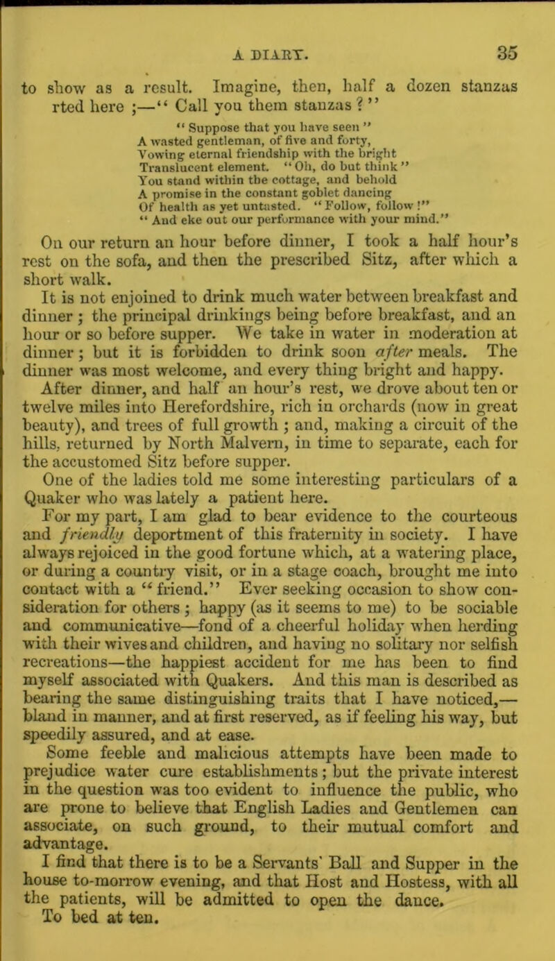 to show as a result. Imagine, then, half a dozen stanzas rted hei’e ;—“ Call you them stanzas ? ” “ Suppose that you have seen ” A wasted gentleman, of five and forty, Vowing eternal friendship with the briglit Translucent element. “ Oh, do but think ” You stand within the cottage, and behold A promise in the constant goblet dancing Of health as yet untasted. “ Follow, follow !” “ And eke out our performance witli your mind.” On our return an hour before dinner, I took a half hour’s rest on the sofa, and then the prescribed Sitz, after which a short walk. It is not enjoined to drink much water between breakfast and dinner ; the principal drinkings being before breakfast, and an hour or so before supper. We take in water in moderation at dinner; but it is forbidden to drink soon after meals. The dinner was most welcome, and every thing bright and happy. After dinner, and half an hour’s rest, we drove about ten or twelve miles into Herefordshire, rich in orchards (now in great beauty), and trees of full growth ; and, making a circuit of the hills, returned by North Malvern, in time to separate, each for the accustomed Sitz before supper. One of the ladies told me some interesting particulars of a Quaker who was lately a patient here. For my part, I am glad to bear evidence to the courteous and friendljj deportment of this fraternity in society. I have alw'ays rejoiced in the good fortune which, at a watering place, or during a countiy visit, or in a stage coach, brought me into contact with a “ friend.” Ever seeking occasion to show con- sideration for others ; happy (as it seems to me) to be sociable and communicative—fond of a cheerful holiday W'hen herding W'ith their wives and children, and having no solitary nor selfish recreations—the happiest accident for me has been to find myself associated with Quakers. And this man is described as bearing the same distinguishing traits that I have noticed,— bland in manner, and at first reserved, as if feeling his way, but speedily assured, and at ease. Some feeble and malicious attempts have been made to prejudice water cure establishments; but the private interest in the question was too evident to influence the public, who are prone to believe that English Ladies and Gentlemen can associate, on such ground, to their mutual comfort and advantage. I find that there is to be a Servants' Ball and Supper in the house to-morrow evening, and that Host and Hostess, with all the patients, will be admitted to open the dance. To bed at ten.