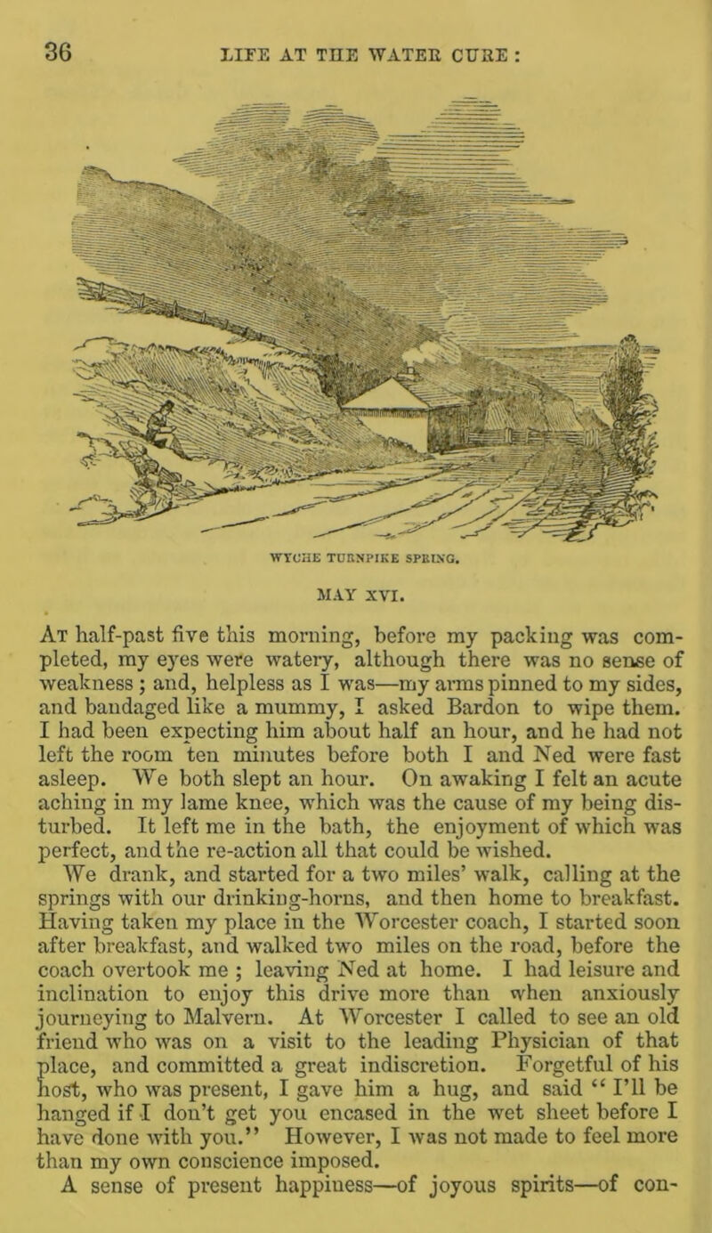 WVCHE TCKNPIKE SPUING. MAY XVI. At half-past five this morning, before my packing was com- pleted, my eyes were watery, although there was no sense of weakness ; and, helpless as I was—my arms pinned to my sides, and bandaged like a mummy, I asked Bardon to wipe them. I had been expecting him about half an hour, and he had not left the room ten minutes before both I and Ned were fast asleep. We both slept an hour. On awaking I felt an acute aching in my lame knee, which was the cause of my being dis- turbed. It left me in the bath, the enjoyment of which was perfect, and the re-action all that could be wished. We drank, and started for a two miles’ walk, calling at the springs with our drinking-horns, and then home to breakfast. Having taken my place in the Worcester coach, I started soon after breakfast, and walked two miles on the road, before the coach overtook me ; leaving Ned at home. I had leisure and inclination to enjoy this drive more than when anxiously journeying to Malvern. At Worcester I called to see an old friend who was on a visit to the leading Physician of that place, and committed a great indiscretion. Forgetful of his host, who was present, I gave him a hug, and said “ I’ll be hanged if I don’t get you encased in the wet sheet before I have done with you.” However, I was not made to feel more than my own conscience imposed. A sense of present happiness—of joyous spirits—of con-