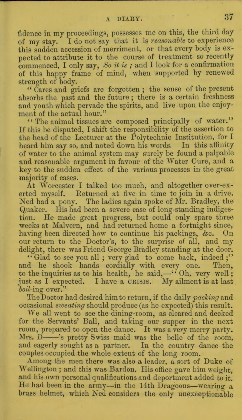 fidence in my proceedings, possesses me on this, the tiiird day of my stay. I do not say that it is reasonable to experience this sudden accession of merriment, or that every body is ex- pected to attribute it to the course of treatment so recently commenced, I only say. So it is ; and I look for a confirmation of this happy frame of mind, when supported by renewed strength of body. “ Cai-es and griefs are forgotten ; the sense of the present absorbs the past and the future ; there is a certain freshness and youth which pervade the spirits, and live upon the enjoy- ment of the actual hour.” “ The animal tissues are composed principally of water.” If this be disputed, I shift the responsibility of the assertion to the head of the Lecturer at the Polytechnic Institution, for I heard him say so, and noted down his words. In this affinity of water to the animal system may surely be found a palpable and reasonable argument in favour of the Water Cure, and a key to the sudden effect of the various processes in the great majority of cases. At Worcester I talked too much, and altogether over-ex- erted myself. lieturned at five in time to join in a drive. Ked had a pony. The ladies again spoke of Mr. Bradley, the Quaker. His had been a severe case of long-standing indiges- tion. He made great progress, but could only spare three weeks at Malvern, and had returned home a fortnight since, having been directed how to continue his packings, &c. On our return to the Doctor’s, to the surprise of all, and my delight, there was Friend George Bradley standing at the door. “ Glad to see you all ; very glad to come back, indeed and he shook hands cordially with every one. Then, to the inquiries as to his health, he said,—“Oh, very well; just as I expected. I have a crisis. My ailment is at last boil-mg over.” The Doctor had desired him to retm-n, if the daily pacldng&ndi occasional siveating should produce (as he expected) this result. We all went to see the dining-room, as cleared and decked for the Servants’ Ball, and taking our supper in the next room, prepared to open the dance. It was a very merry pai’ty. Mrs. D ’s pretty Swiss maid was the belle of the room, and eagerly sought as a partner. In the country dance the couples occupied the whole extent of the long room. Among the men there was also a leader, a sort of Duke of Wellington ; and this was Bardon. His office gave him weight, and his own personal qualifications and deportment added to it. He had been in the army—in the l4th Dragoons—wearing a brass helmet, which Ned considers the only unexceptionable