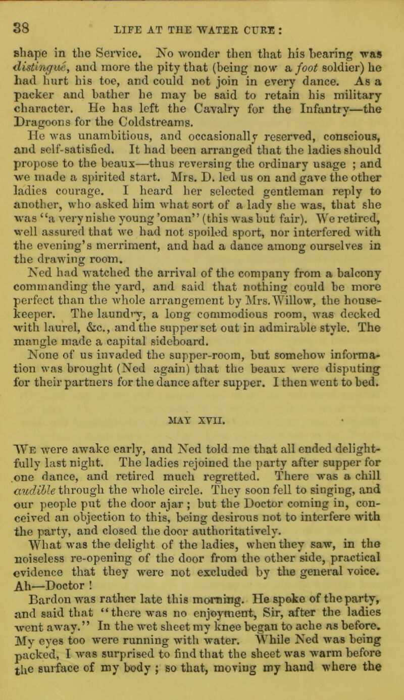 shape in the Service. No wonder then that his hearing was distingue, and more the pity that (being now a foot soldier) he had hurt his toe, and could not join in every dance. As a packer and bather he may be said to retain his military character. He has left the Cavalry for the Infantry—the Dragoons for the Coldstreams. He was unambitious, and occasionally reserved, conscious, and self-satisfied. It had been arranged that the ladies should propose to the beaux—thus reversing the ordinary usage ; and we made a spirited start. Mrs. D. led us on and gave the other ladies courage. I heard her selected gentleman reply to another, who asked him M’hat sort of a lady she was, that she was “a verynishe young ’oman” (this was but fair). We retired, well assured that we had not spoiled sport, nor interfered with the evening’s merriment, and had a dance among ourselves in the drawing room. Ned had watched the arri%'al of the company from a balcony commanding the yard, and said that nothing could be more perfect than the Avhole arrangement by Mrs. Willow, the house- keeper. The laundiw, a long commodious room, was decked with laurel, &c., and the supper set out in admirable style. The mangle made a capital sideboard. None of us invaded the supper-room, but somehow informa- tion was brought (Ned again) that the beaux were disputing for their partners for the dance after supper. I then went to bed. iUT XVII. We were awake early, and Ned told me that all ended delight- fully last night. The ladies rejoined the party after supper for one dance, and retired much regretted. There was a chill audible through the whole circle. They soon fell to singing, and our people put the door ajar ; but the Doctor coming in, con- ceived an objection to this, being desirous not to interfere with the party, and closed the door authoritatively. What was the delight of the ladies, when they saw, in the noiseless re-opening of the door from the other side, practical evidence that they were not excluded by the general voice. Ah—Doctor ! Bardon was rather late this morning. He spoke of the party, and said that “there was no enjoyment. Sir, after the ladies went away. ’ ’ In the wet sheet my knee began to ache as before. My eyes too were running with water. While Ned was being packed, I was surprised to find that the sheet was warm before the surface of my body ; so that, moving my hand where the