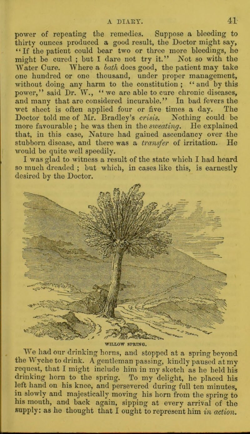 power of repeating the remedies. Suppose a bleeding to thirty ounces produced a good result, the Doctor might say, “If the patient could bear two or three more bleedings, he might be cured ; but I dare not try it.” Not so with the Water Cure. Where a hath does good, the patient may take one hundred or one thousand, under proper management, without doing any harm to the constitution; “and by this power,” said Dr. W., “we are able to cure chronic diseases, and many that are considered incurable.” In bad fevers the wet sheet is often applied four or five times a day. The Doctor told me of Mr. Bradley’s crisis. Nothing could be more favourable ; he was then in the sweating. He explained that, in this case. Nature had gained ascendancy over the stubborn disease, and there was a transfer of irritation. He would be quite well speedily. I was glad to witness a result of the state which I had heard so much dreaded ; but which, in cases like this, is earnestly desired by the Doctor. WILLOW SPRING. We had our drinking horns, and stopped at a spring beyond the Wyche to drink. A gentleman passing, kindly paused at my request, that I might include him in my sketch as he held his drinking horn to the spring. To my delight, he placed his left hand on his knee, and persevered during full ten minutes, in slowly and majestically moving his horn from the spring to his mouth, and back again, sipping at every arrival of the supply: as he thought that I ought to represent him in action.