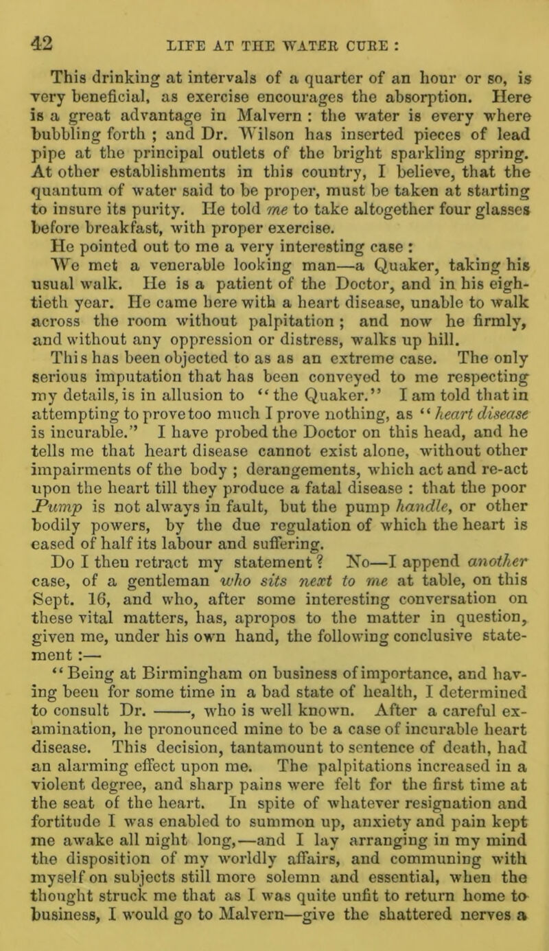 This drinking at intervals of a quarter of an hour or so, is very beneficial, as exercise encourages the absorption. Here is a great advantage in Malvern : the water is every where bubbling forth ; and Dr. Wilson has inserted pieces of lead pipe at the principal outlets of the bright sparkling spring. At other establishments in this country, I believe, that the quantum of water said to be proper, must be taken at starting to insure its purity. He told me to take altogether four glasses before breakfast, with proper exercise. He pointed out to me a very interesting case : We met a venerable looking man—a Quaker, taking his usual walk. He is a patient of the Doctor, and in his eigh- tieth year. He came here with a heart disease, unable to walk across the room without palpitation ; and now he firmly, and without any oppression or distress, walks up hill. This has been objected to as as an extreme case. The only serious imputation that has been conveyed to me respecting my details, is in allusion to “ the Quaker.” I am told that in attempting to prove too much I prove nothing, as ” heart disease is incurable.” I have probed the Doctor on this head, and he tells me that heart disease cannot exist alone, without other impairments of the body ; dei’angements, which act and re-act upon the heart till they produce a fatal disease : that the poor Pump is not always in fault, but the pump handle, or other bodily powers, by the due regulation of which the heart is eased of half its labour and suffering. Do I then retract my statement ? No—I append another case, of a gentleman who sits next to me at table, on this Sept. 16, and who, after some interesting conversation on these vital matters, has, apropos to the matter in question, given me, under his own hand, the following conclusive state- ment :— “ Being at Birmingham on business of importance, and hav- ing been for some time in a bad state of health, I determined to consult Dr. , who is well known. After a careful ex- amination, he pronounced mine to be a case of incurable heart disease. This decision, tantamount to sentence of death, had an alarming effect upon me. The palpitations increased in a violent degree, and sharp pains were felt for the first time at the seat of the heart. In spite of whatever resignation and fortitude I was enabled to summon up, anxiety and pain kept me awake all night long,—and I lay arranging in my mind the disposition of my worldly affairs, and communing with myself on subjects still more solemn and essential, when the thought struck me that as I was quite unfit to return home to business, I would go to Malvern—give the shattered nerves a