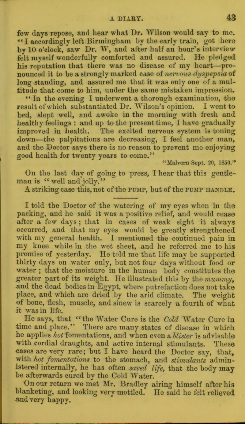 few days repose, and hear what Dr. Wilson would say to me. “I accordingly left Birmingham by the early train, got hero by 10 o’clock, saw Dr. W, and after half an hour’s interview felt myself wonderfully comforted and assured. He pledged his reputation that there was no disease of my heart—pro- nounced it to be a strongly marked case of nert'ows dyspepsia of long standing, and assured me that it was only one of a mul- titude that come to him, under the same mistaken impression. “ In the evening I underwent a thorough examination, tho result of which substantiated Dr. Wilson’s opinion. I went to bed, slept well, and awoke in the morning with fresh and healthy feelings : and up to the present time, I have gradually improved in health. The excited nervous system is toning down—the palpitations are decreasing, I feel another man, and the Doctor says there is no reason to prevent me enjoying good health for twenty years to come.” “Malvern Sept. 20, 1850.” On the last day of going to press, I hear that this gentle- man is “ well and jolly.” A striking case this, not of the pitmp, but of the PUMP handle. I told the Doctor of the watering of my eyes when in the packing, and he said it was a positive relief, and would cease after a few days ; that in cases of weak sight it always occurred, and that my eyes would be greatly strengthened with my general health. I mentioned the continued pain in my knee while in the wet sheet, and he referred me to his promise of yesterday. He told me that life may bo supported thirty days on water only, but not four days without food or water ; that the moisture in the human body constitutes the greater part of its weight. He illustrated this by mummyy and the dead bodies in Egypt, where putrefaction does not take place, and which are dried by the arid climate. The weight of bone, flesh, muscle, and sinew is scarcely a fourth of what it was in life. He says, that “the Water Cure is the Cold Water Cure in time and place.” There are many states of disease in which he applies hot fomentations, and when even a llister is advisable with cordial draughts, and active internal stimulants. These cases are very rare; but I have heard the Doctor say, that, with hot foTnentations to the stomach, and stimulants admin- istered internally, he has often saved life, that the body may be afterwards cured by the Cold Water. On our return we met Mr. Bradley airing himself after his blanketing, and looking very mottled. Ho said he felt relieved and very happy.