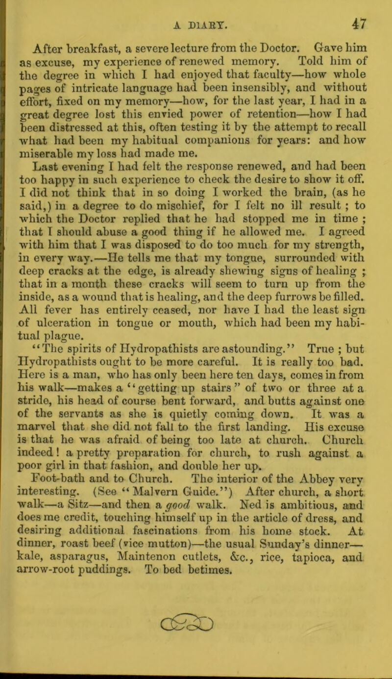 After breakfast, a severe lecture from the Doctor. Gave him as excuse, my experience of renewed memory. Told him of the degree in which I had enjoyed that faculty—how whole pages of intricate language had been insensibly, and without effort, fixed on my memory—how, for the last year, I had in a great degree lost this envied power of retention—how I had been distressed at this, often testing it by the attempt to recall what had been my habitual companions for years: and how miserable my loss had made me. Last evening I had felt the response renewed, and had been too happy in such experience to check the desire to show it off. I did not think that in so doing I worked the brain, (as he said,) in a degree to do mischief, for I felt no ill result ; to which the Doctor replied that he had stopped me in time ; that I should abuse a good thing if he allowed me. I agreed with him that I was disposed to do too much for my strength, in every way.—He tells me that my tongue, surrounded with deep cracks at the edge, is already shewing signs of healing ; that in a month these cracks will seem to turn up from the inside, as a wound that is healing, and the deep furrows be filled. All fever has entirely ceased, nor have I had the least sign of ulceration in tongue or mouth, which had been my habi- tual plague. “The spirits of Hydropathists are astounding.” True ; but Ilydropathists ought to be more careful. It is really too bad. Here is a man, who has only been here ten days, comes in from his walk—makes a ‘ ‘ getting up stairs ” of two or three at a stride, his head of course bent forward, and butts against ono of the servants as she is quietly coming down. It Avas a marvel that she did not fall to the first landing. Ilis excuse is that he was afraid of being too late at church. Church indeed! a pretty preparation for church, to rush against a poor girl in that fashion, and double her up. Foot-bath and to Church. The interior of the Abbey very interesting. (See “ Malvern Guide.”) After church, a short walk—a Sitz—and then a good walk. Ned is ambitious, and does me credit, touching himself up in the article of dress, and desiring additional fascinations from his home stock. At dinner, roast beef (vice mutton)—the usual Sunday’s dinner— kale, asparagus, Maintenon cutlets, &c., rice, tapioca, and arrow-root puddings. To bed betimes.