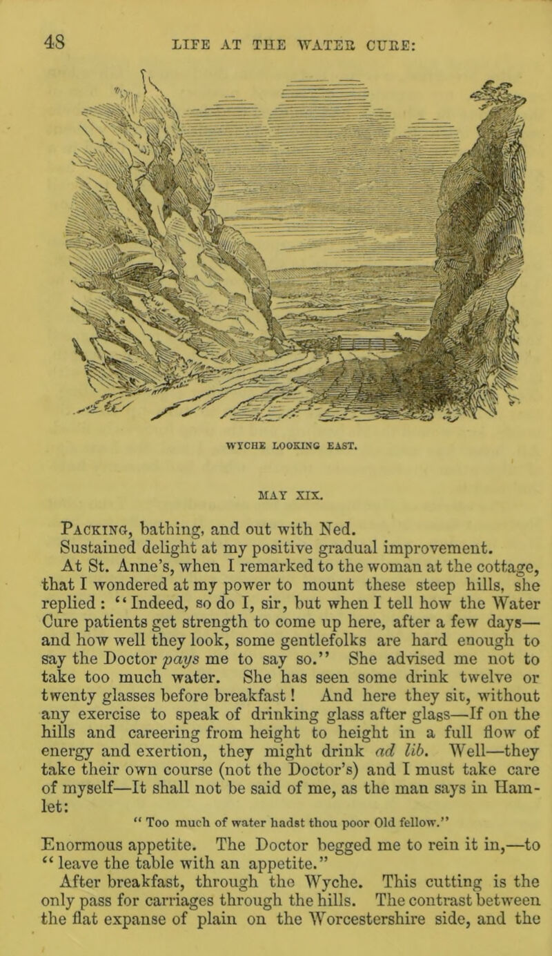 WICHE LOOEIN-e EAST. MAY XIX. Packing, bathing, and out -with Ned. Sustained delight at my positive gradual improvement. At St. Anne’s, when I remarked to the woman at the cottage, that I wondered at my power to mount these steep hills, she replied : “ Indeed, so do I, sir, but when I tell how the Water Cure patients get strength to come up here, after a few days— and how well they look, some gentlefolks are hard enough to say the Doctor me to say so.” She advised me not to take too much water. She has seen some drink twelve or twenty glasses before breakfast! And here they sit, without any exercise to speak of drinking glass after glass—If on the hills and careering from height to height in a full flow of energy and exertion, they might drink ad lib. Well—they take their own course (not the Doctor’s) and I must take care of myself—It shall not be said of me, as the man says in Ham- let: “ Too much of water hadst thou poor Old fellow.” Enormous appetite. The Doctor begged me to rein it in,—to “ leave the table with an appetite.” After breakfast, through the Wyche. This cutting is the only pass for carriages through the hills. The contrast between the flat expanse of plain on the Worcestershire side, and the