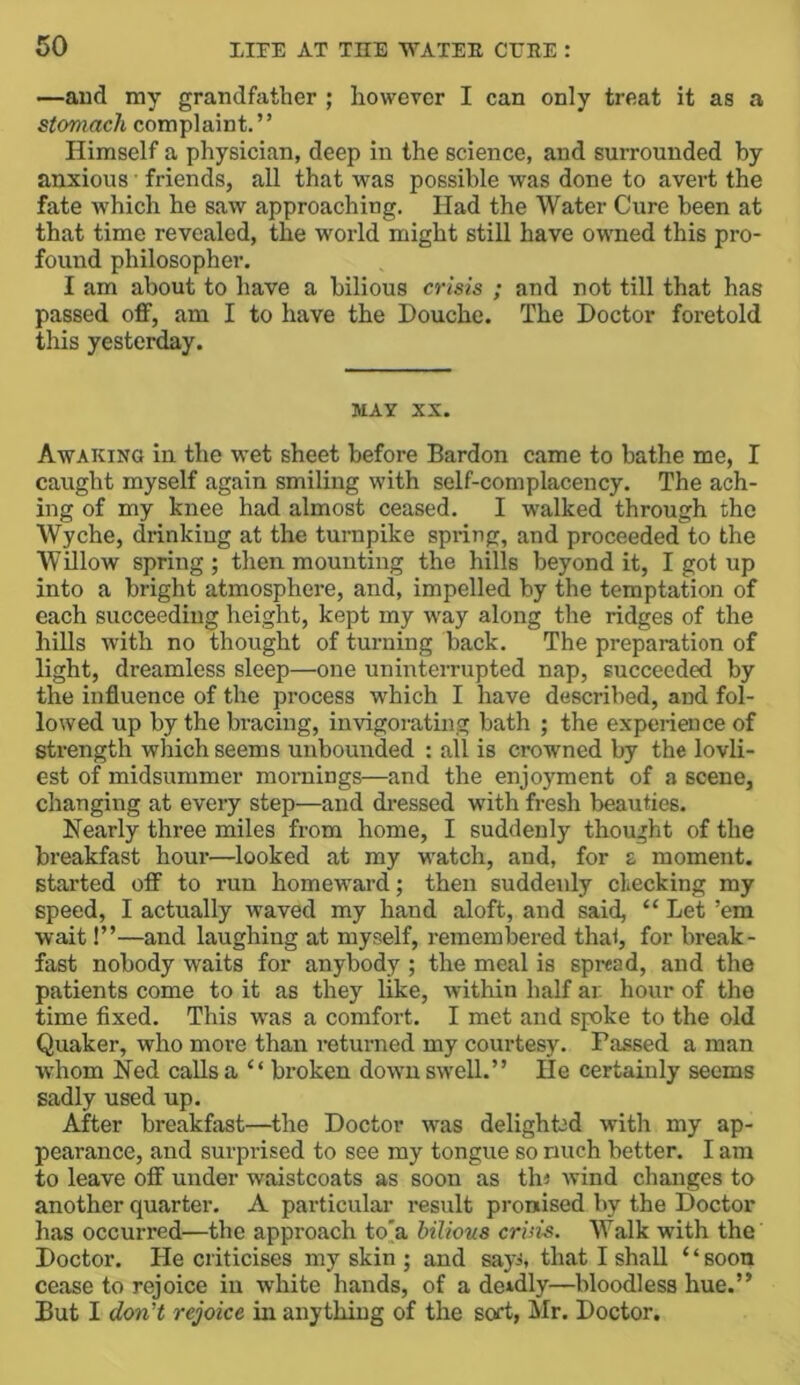 —aud my grandfather ; however I can only treat it as a stomach complaint.” Himself a physician, deep in the science, and surrounded by anxious • friends, all that was possible was done to avert the fate which he saw approaching. Had the Water Cure been at that time revealed, the world might still have owned this pro- found philosopher. I am about to have a bilious crisis ; and not till that has passed off, am I to have the Douche. The Doctor foretold this yesterday. MAY XX. Awaking in the wet sheet before Bardon came to bathe me, I caught myself again smiling with self-complacency. The ach- ing of my knee had almost ceased. I walked through the Wyche, drinking at the turnpike spring, and proceeded to the Willow spring ; then mounting the hills beyond it, I got up into a bright atmosphere, and, impelled by the temptation of each succeeding height, kept my way along the ridges of the hills with no thought of turning back. The preparation of light, dreamless sleep—one uninterrupted nap, succeeded by the influence of the process which I have described, and fol- lowed up by the bracing, invigorating bath ; the experience of sti’ength which seems unbounded : all is crowned by the lovli- est of midsummer mornings—and the enjoyment of a scene, changing at every step—and di-essed with fresh beauties. Nearly three miles from home, I suddenly thought of the breakfast hour—looked at my w'atch, and, for a moment, started off to run homeward; then suddenly checking my speed, I actually waved my hand aloft, and said, “ Let ’em wait!”—and laughing at myself, remembered that, for break- fast nobody waits for anybody ; the meal is spread, and the patients come to it as they like, within half ar. hour of the time fixed. This w’as a comfort. I met and spke to the old Quaker, who more than returned my courtesy. Passed a man W'hom Ned calls a “ broken down swell.” He certainly seems sadly used up. After breakfast—the Doctor was delighted with my ap- pearance, and surprised to see my tongue so nuch better. I am to leave off under waistcoats as soon as th< wind changes to another quarter. A particular result pronised by the Doctor has occurred—the approach to'a bilious criiis. Walk with the Doctor. He criticises my skin ; and sayi, that I shall “soon cease to rejoice in white hands, of a deadly—bloodless hue.” But I don't rejoice in anything of the sort, Mr. Doctor.