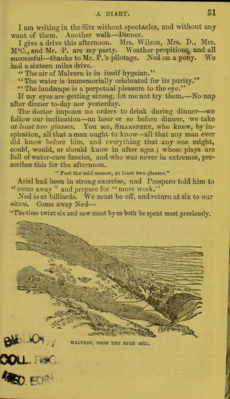 I am writing in theSitz without spectacles, and without any want of them. Another walk—Dinner. I give a drive this afternoon. Mrs. Wilson, Mrs. D., Mi-s. M‘C., and Mr. P. are my party. Weather propitious and all successful—thanks to Mr. P.’s pilotage. JVed on a pony. We had a sixteen miles drive. “ The air of Malvern is in itself hygeian.” “The water is imraemorially celebrated for its purity.” “ The landscape is a perpetual pleasure to the eye.” If my eyes are getting strong, let me not try them.—No nap after dinner to-day nor yesterday. The doctor imposes no orders to drink during dinner—we follow our inclination—an hour or so before dinner, we take at least two glasses. You see, Siiakspere, who knew, by in- spiration, all that a man ought to know—all that any man ever did know before him, and everything that any one might, could, would, or should know in after ages ; whose plays are full of water-cure fancies, and who was never in extremes, pre- scribes this for the afternoon. “ Past the mid season, at least two glasses.” Ariel had been in strong exercise, and Prospero told him to “ come away ” and prepare for “ more work.” Ned is at billiards. We must be off, and return at six to our siizes. Come away Ned— “The time twi.xt six and now must by us both be spent most preciously. COU..: «i«'. %D. EO MALVIBX, PKO.M THE HIGH HILL.