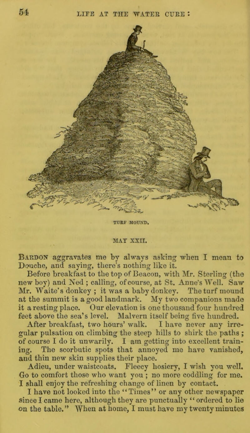 TPRF MOUXD. MAT XXII. Bardox aggravates me by always asking when I mean to Douche, and saying, there’s nothing like it. Before breakfast to the top of Beacon, with Mr. Sterling (the new boy) and Ned ; calling, of course, at St. Anne’s Well. Saw Mr. Waite’s donkey ; it was a baby donkey. The turf mound at the summit is a good landmark. My two companions made it a resting place. Our elevation is one thousand four hundred feet above the sea’s level. Malvern itself being five hundred. After breakfast, two hours’ walk. I have never any irre- gular pulsation on climbing the steep hills to shirk the paths ; of course I do it unwarily. I am getting into excellent train- ing. The scorbutic spots that annoyed me have vanished, and thin new skin supplies their place. Adieu, under waistcoats. Fleecy hosiery, I wish you well. Go to comfort those who want you ; no more coddling for me. I shall enjoy the refreshing change of linen by contact. I have not looked into the “Times” or any other newspaper since I came here, although they are punctually “ordered to lie on the table.” When at home, I must have my twenty minutes