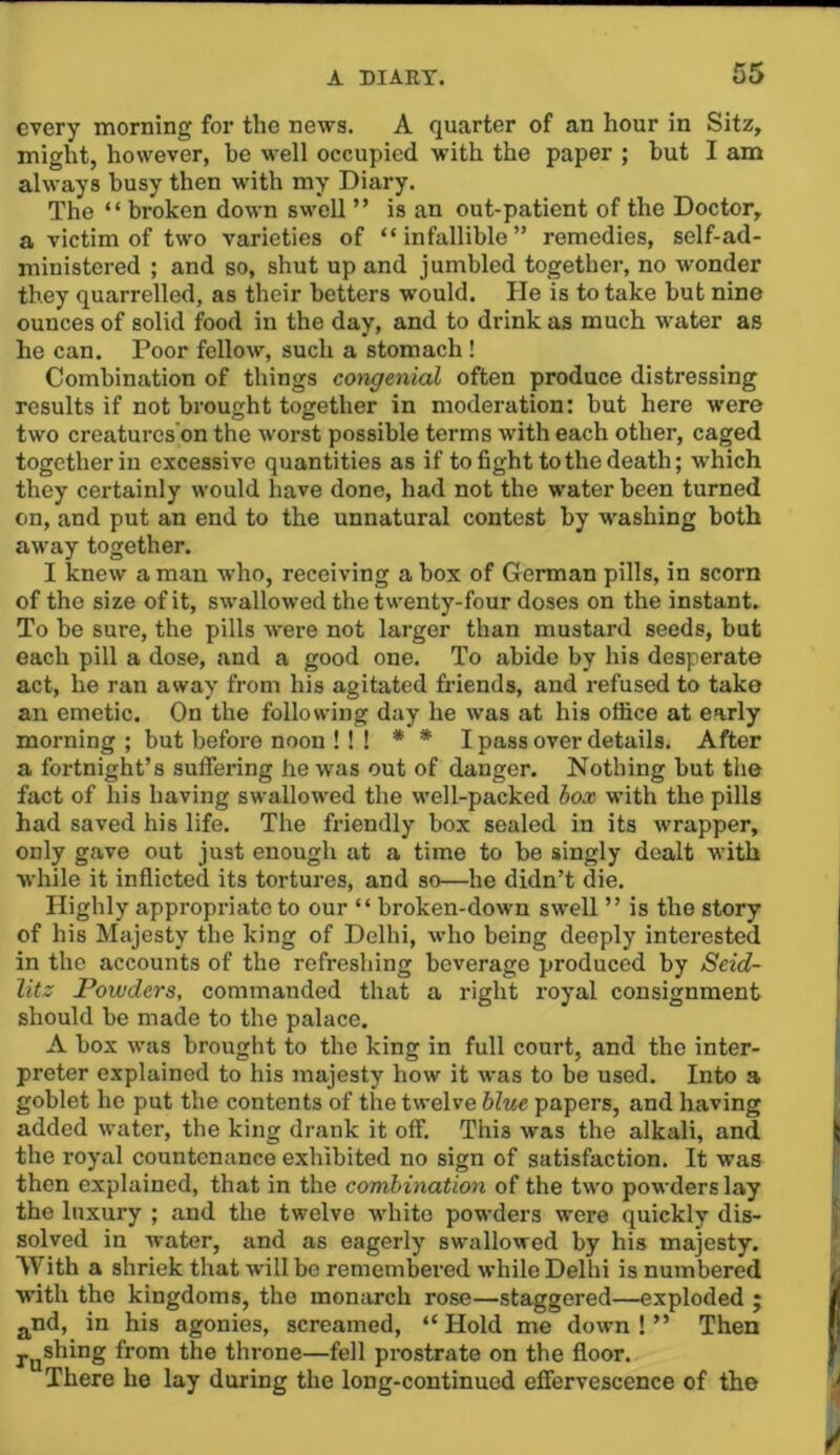 every morning for the news. A quarter of an hour in Sitz, might, however, he well occupied with the paper ; but I am always busy then with my Diary. The “ broken down swell ” is an out-patient of the Doctor, a victim of two varieties of “infallible” remedies, self-ad- ministered ; and so, shut up and jumbled together, no wonder they quarrelled, as their betters would. He is to take but nine ounces of solid food in the day, and to drink as much water as he can. Poor fellow, such a stomach ! Combination of things congenial often produce distressing results if not brought together in moderation: but here were two creaturcs’on the worst possible terms with each other, caged together in excessive quantities as if to fight to the death; which they certainly would have done, had not the water been turned on, and put an end to the unnatural contest by washing both away together. I knew a man who, receiving a box of German pills, in scorn of the size of it, swallowed the twenty-four doses on the instant. To be sure, the pills were not larger than mustard seeds, but each pill a dose, and a good one. To abide by his desperate act, he ran away from his agitated friends, and refused to take an emetic. On the following day he was at his office at early morning ; but before noon ! ! ! * * I pass over details. After a fortnight’s suffering hew'as out of danger. Nothing but the fact of his having swallowed the well-packed box with the pills had saved his life. The friendly box sealed in its wrapper, only gave out just enough at a time to be singly dealt with while it inflicted its tortures, and so—he didn’t die. Highly appropriate to our “ broken-down swell ” is the story of his Majesty the king of Delhi, who being deeply interested in the accounts of the refreshing beverage produced by Seid- litz Powders, commanded that a right royal consignment should be made to the palace. A box was brought to the king in full court, and the inter- preter explained to his majesty how it was to be used. Into a goblet ho put the contents of the twelve blue papers, and having added water, the king drank it off. This was the alkali, and the royal countenance exhibited no sign of satisfaction. It was then explained, that in the combination of the two powders lay the luxury ; and the twelve white powders were quickly dis- solved in water, and as eagerly swallowed by his majesty. With a shriek that will be remembered while Delhi is numbered with the kingdoms, the monarch rose—staggered—exploded j g^nd, in his agonies, screamed, “Hold me down!” Then Joshing from the throne—fell prostrate on the floor. There he lay during the long-continued effervescence of the