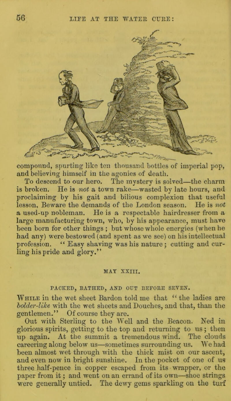 componnd, spurting like ton thousand bottles of imperial pop, and believing himself in the agonies of death. To descend to our hero. The mystery is solved—the charm is broken. He is not a town rake—wasted by late hours, and proclaiming by his gait and bilious complexion that useful lesson. Beware the demands of the London season. He is not a used-up nobleman. He is a respectable hairdresser from a large manufacturing town, who, by his appearance, must have been born for other things ; but whose whole energies (when he had any) were bestowed (and spent as we see) on his intellectual profession. “ Easy shaving was his nature; cutting and cur- ling his pride and glory.” MAT XXIII. PACKED, BATHED, AND OUT BEFORE SEVEN. While in the wet sheet Bardon told me that “ the ladies are holder-like with the wet sheets and Douches, and that, than the gentlemen.” Of conrse they are. Out with Sterling to the Well and the Beacon. Ned in glorious spirits, getting to the top and returning to us; then up again. At the summit a tremendous wind. The clouds careering along below us—sometimes surrounding us. AV’e had been almost wet through with the thick mist on our ascent, and even now in bright sunshine. In the pocket of one of us three half-pence in copper escaped from its wrapper, or the paper from it; and went on an errand of its own—shoe strings v/ere genei-ally untied. The dewy gems sparkling on the turf