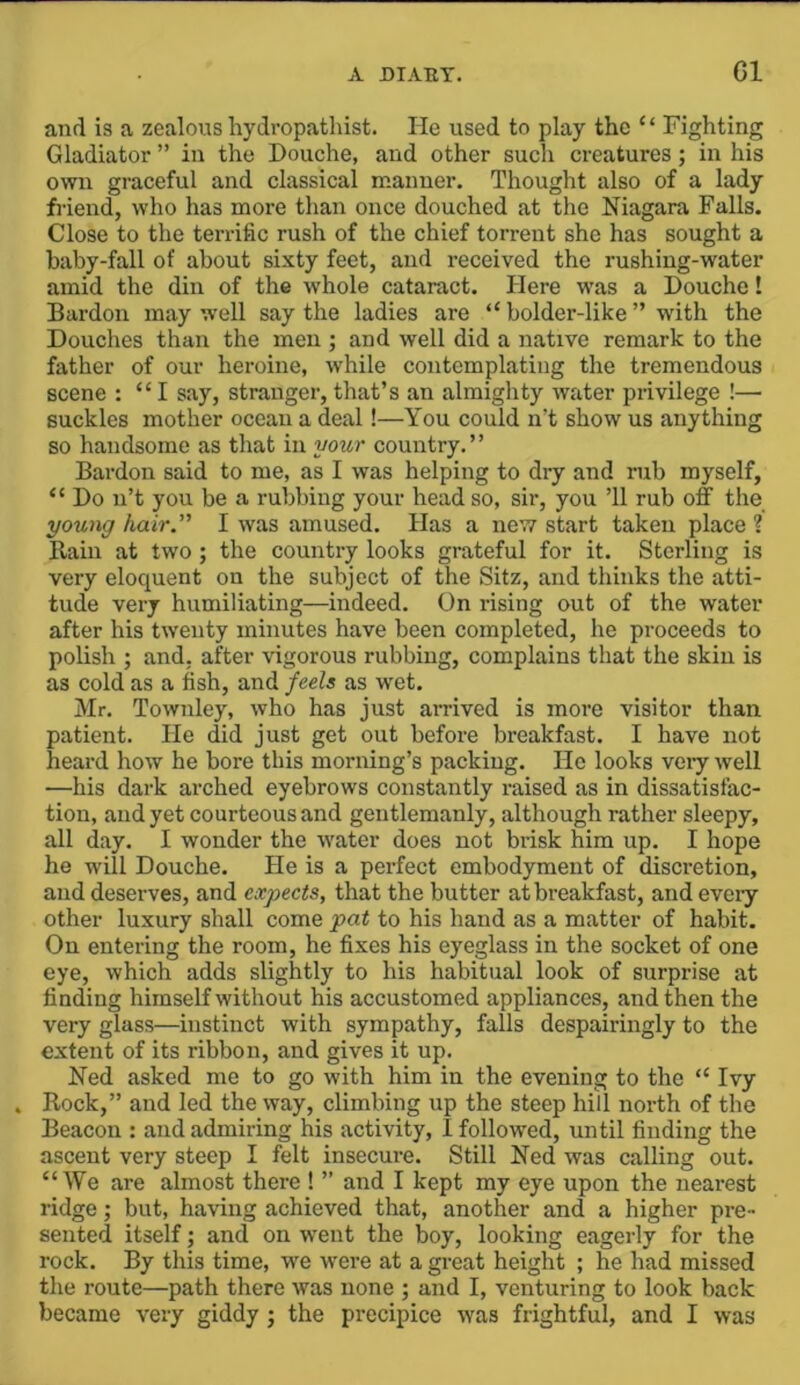 and is a zealous hydropathist. He used to play the “ Fighting Gladiator ” in the Douche, and other such creatures; in his own graceful and classical manner. Thought also of a lady friend, who has more than once douched at the Niagara Falls. Close to the terrific rush of the chief torrent she has sought a haby-fall of about sixty feet, and received the rushing-water amid the din of the whole cataract. Here was a Douche! Bardon may well say the ladies are “ bolder-like ” with the Douches than the men ; and well did a native remark to the father of our heroine, while contemplating the tremendous scene : “I say, stranger, that’s an almighty water privilege !— suckles mother ocean a deal!—You could n’t show us anything so handsome as that in your country.” Bardon said to me, as I was helping to dry and rub myself, “ Do n’t you be a rubbing your head so, sir, you ’ll rub off the young hair” I was amused. Has a nev? start taken place ? Rain at two ; the country looks grateful for it. Sterling is very eloquent on the subject of the Sitz, and thinks the atti- tude very humiliating—indeed. On rising out of the water after his twenty minutes have been completed, he proceeds to polish ; and, after vigorous rubbing, complains that the skin is as cold as a fish, and/eefa as wet. Mr. Townley, who has just arrived is more visitor than patient. He did just get out before breakfast. I have not heard how he bore this morning’s packing. Ho looks veiy well —his dark arched eyebrows constantly raised as in dissatisfac- tion, and yet courteous and gentlemanly, although rather sleepy, all day. I wonder the water does not brisk him up. I hope he will Douche. He is a perfect embodyment of discretion, and deserves, and expects, that the butter at breakfast, and eveiy other luxury shall come pat to his hand as a matter of habit. On entering the room, he fixes his eyeglass in the socket of one eye, which adds slightly to his habitual look of surprise at finding himself without his accustomed appliances, and then the very glass—instinct with sympathy, falls despairingly to the extent of its ribbon, and gives it up. Ned asked me to go with him in the evening to the “ Ivy Rock,” and led the way, climbing up the steep hill north of the Beacon : and admiring his activity, I follovred, until finding the ascent very steep I felt insecure. Still Ned was calling out. “We are almost there ! ” and I kept my eye upon the nearest ridge; but, having achieved that, another and a higher pre- sented itself; and on ■went the boy, looking eagerly for the rock. By this time, we were at a great height ; he had missed tlie route—path there was none ; and I, venturing to look back