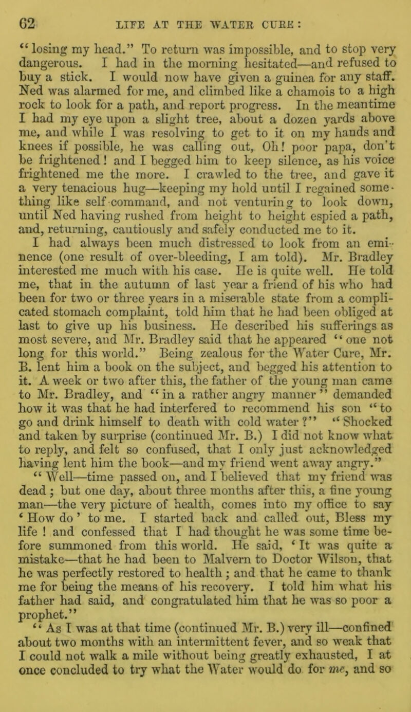 “losing ray head.” To return was impossible, and to stop very dangerous. I had in the morning hesitated—and refused to buy a stick. I would now have given a guinea for any staff. Ned was alarmed for me, and climbed like a chamois to a high rock to look for a path, and report progress. In the meantime I had my eye upon a slight tree, about a dozen yards above me, and while I was resolving to get to it on my hands and knees if possible, he W'as calling out. Oh! poor papa, don’t be frightened! and I begged bim to keep silence, as his voice frightened me the more. I crawled to the tree, and gave it a very tenacious hug—keeping my hold until I regained some - thing like self -command, and not venturing to look down, until Ned having rushed from height to height espied a path, and, returning, cautiously and safely conducted mo to it. I had always been much distressed to look from an emi - nence (one result of over-bleeding, I am told). Mr. Bradley interested me much with his case. He is quite well. He told me, that in the autumn of last year a friend of his who had been for two or three years in a miserable state from a compli- cated stomach complaint, told him that he had been obliged at last to give up his business. He described his sufferings as most severe, and Mr. Bradley said that he appeared “ one not long for this world.” Being zealous for the Water Cure, Mr. B. lent him a book on the subject, and begged his attention to it. A Aveek or two after this, the father of the young man came to Mr. Bradley, and “ in a rather angry manner ” demanded how it Avas that he had interfered to recommend his son “ to go and drink himself to death with cold water ?” ‘‘ Shocked and taken by surprise (continued Mr. B.) I did not know Avhat to reply, and felt so confused, that I only just acknoAvledged liaving lent him the book—and my fi-ieud Avent aAvay angry.” “ Well—time passed on, and I believed that my friend aatis dead ; but one day, about three months after this, a fine young man—the very picture of health, comes into my office to say ‘ How do ’ to me. I started back and called OAit, Bless my life ! and confessed that I had thought he Avas some time be- fore summoned from this world. He said, ‘ It was quite a mistake—that he had been to Malvern to Doctor Wilson, that he Avas perfectly restored to health; and that he came to thank me for being the means of his recovery. I told him Avhat his father had said, and congratulated him that he Avas so poor a prophet.” “ As I Avas at that time (continued Mr. B.) very ill—confined about two months with an intermittent fever, and so weak that I could not walk a mile without being greatly exhausted, I at once concluded to try what the Water would do for me, and so