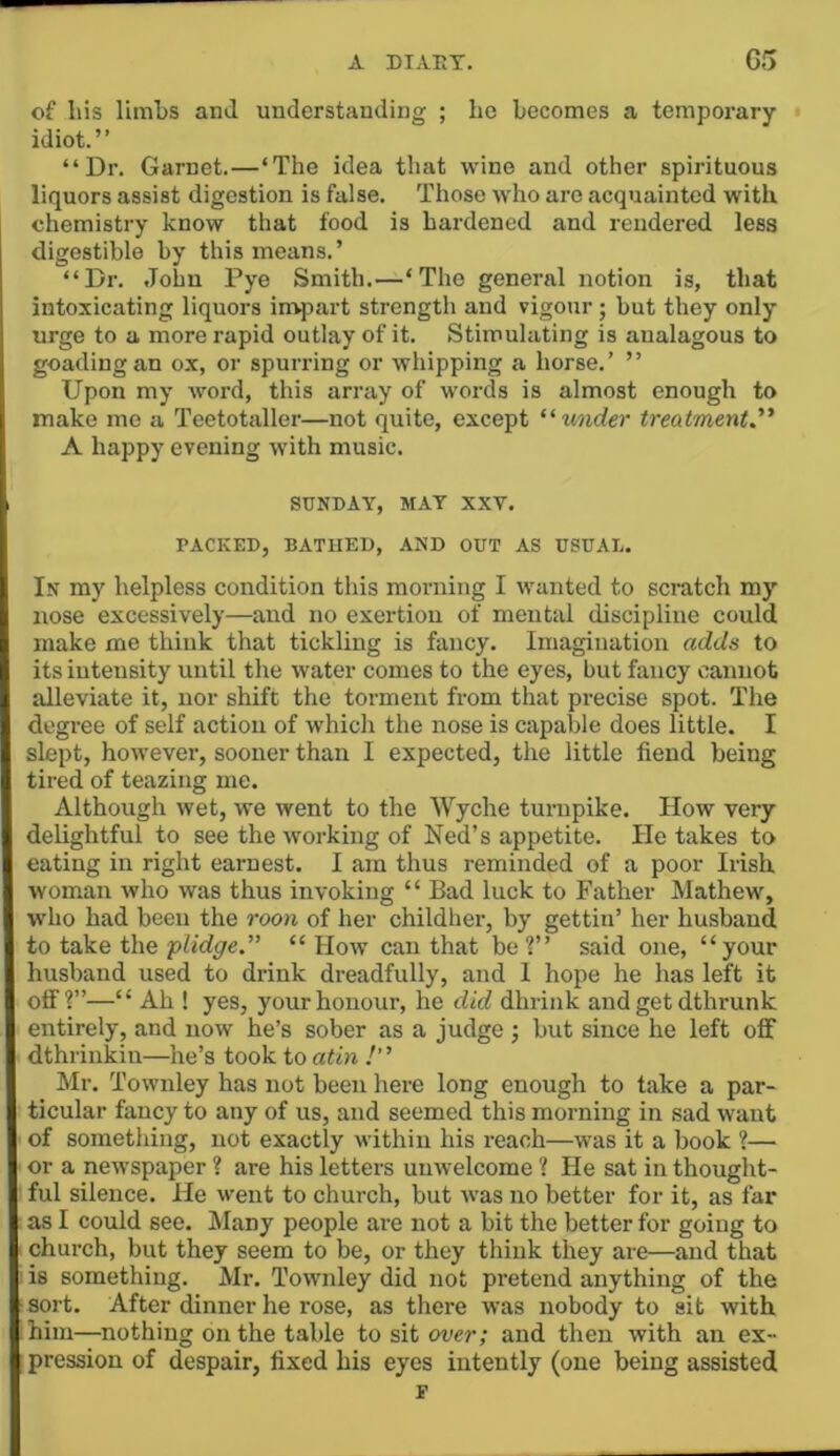 A DIARY. G5 of liis limbs anil understanding ; he becomes a temporary idiot.” “Dr. Garnet.—‘The idea that wine and other spirituous liquors assist digestion is false. Those who are acquainted with chemistry know that food is hardened and rendered less digestible by this means.’ “Dr. John Pye Smith.—‘The general notion is, that intoxicating liquors in-qjart strength and vigour; but they only urge to a more rapid outlay of it. Stimulating is analagous to goading an ox, or spurring or whipping a horse.’ ” Upon my word, this array of words is almost enough to make me a Teetotaller—not quite, except treatment.''' A happy evening with music. SUNDAY, MAT XXV. PACKED, BATHED, AND OUT AS USUAL. In my helpless condition this morning I wanted to scratch m)- nose excessively—and no exertion of mental discipline could make me think that tickling is fancy. Imagination adds to its iutensity until the water comes to the eyes, but fancy cannot alleviate it, nor shift the torment from that precise spot. The degree of self action of which the nose is capable does little. I slept, however, sooner than I expected, the little fiend being tired of teazing me. Although wet, we went to the Wyche turnpike. How very delightful to see the working of Ned’s appetite. He takes to eating in right earnest. I am thus reminded of a poor Irish, woman who was thus invoking ‘ ‘ Bad luck to Father Mathew, who had been the roon of her childher, by gettin’ her husband to take the plidge.” “ How can that be ?” said one, “your husband used to drink dreadfully, and 1 hope he has left it off?”—“ Ah ! yes, your honour, he did dhrink and get dthrunk entirely, and now he’s sober as a judge j but since he loft off dthrinkin—he’s took to atin Mr. Townley has not been here long enough to take a par- ticular fancy to any of us, and seemed this morning in sad want of something, not exactly within his reach—was it a book ?— or a newspaper ? are his letters unwelcome ? He sat in thought- ful silence. He went to church, but was no better for it, as far as I could see. Many people are not a bit the better for going to church, but they seem to be, or they think they are—and that is something. Mr. Townley did not pretend anything of the sort. After dinner he rose, as there was nobody to sit with him—nothing on the table to sit over; and then with an ex- pression of despair, fixed his eyes intently (one being assisted F
