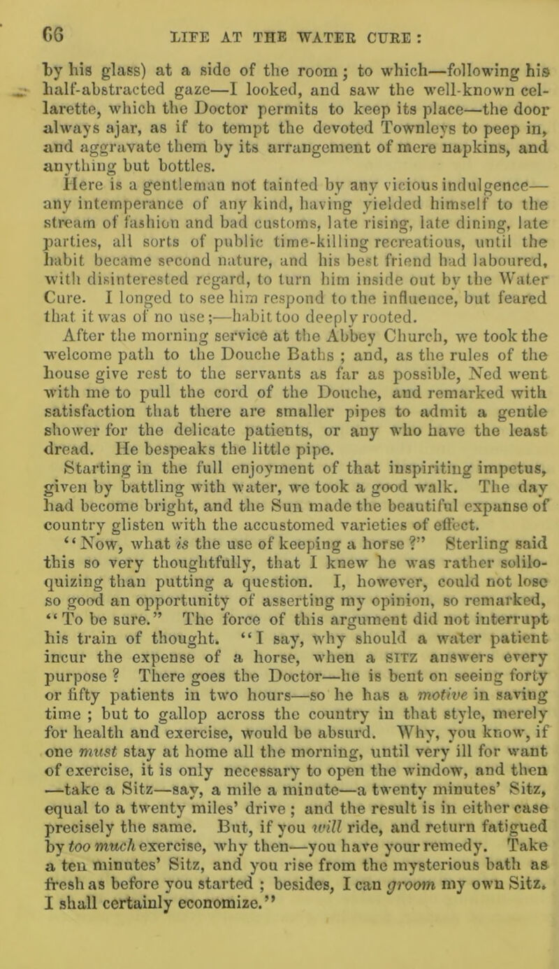 by his glass) at a side of the room; to which—following his half-abstracted gaze—I locked, and saw the well-known col- larette, which the Doctor permits to keep its place—the door always ajar, as if to tempt the devoted Townleys to peep in, and aggravate them by its arrangement of mere napkins, and anything but bottles. Here is a gentleman not tainted by any vicious indulgence— any intemperance of any kind, having yielded himself to the stream of fashion and bad customs, late rising, late dining, late parties, all sorts of public time-killing recreations, until the habit became second nature, and his best friend had laboured, with disinterested regard, to turn him inside out by the Water Cure. I longed to see him respond to the influence, but feared that it was of no use;-—habit too deeply rooted. After the morning service at the Abbey Church, we took the w'elcome path to the Douche Baths ; and, as the rules of the house give rest to the servants as far as possible, Ned went with me to pull the cord of the Douche, and remarked with satisfaction that there are smaller pipes to admit a gentle shower for the delicate patients, or any who have the least dread. He bespeaks the little pipe. Starting in the full enjoyment of that inspiriting impetus, given by battling with water, we took a good walk. The day had become bright, and the Sun made the beautiful expanse of country glisten with the accustomed varieties of effect. “Now, what is the use of keeping a horse ?” Sterling said this so very thoughtfully, that I knew he was rather solilo- quizing than putting a question. I, however, could not lose so good an opportunity of asserting my opinion, so remarked, “ To be sure.” The force of this argument did not interrupt his train of thought. “I say, why should a water patient incur the expense of a horse, when a SITZ answers every purpose ? There goes the Doctor—he is bent on seeing forty or fifty patients in two hours—so he has a motive in saving time ; but to gallop across the country in that style, merely for health and exercise, would be absurd. Why, you know, if one must stay at home all the morning, until very ill for want of exercise, it is only necessary to open the window, and then —take a Sitz—say, a mile a minute—a twenty minutes’ Sitz, equal to a twenty miles’ drive ; and the result is in either case precisely the same. But, if you tvill ride, and return fatigued by too m«cA exercise, why then—you have your remedy. Take a ten minutes’ Sitz, and you rise from the mysterious bath as fresh as before you started ; besides, I can groom my own Sitz, I shall certainly economize.”