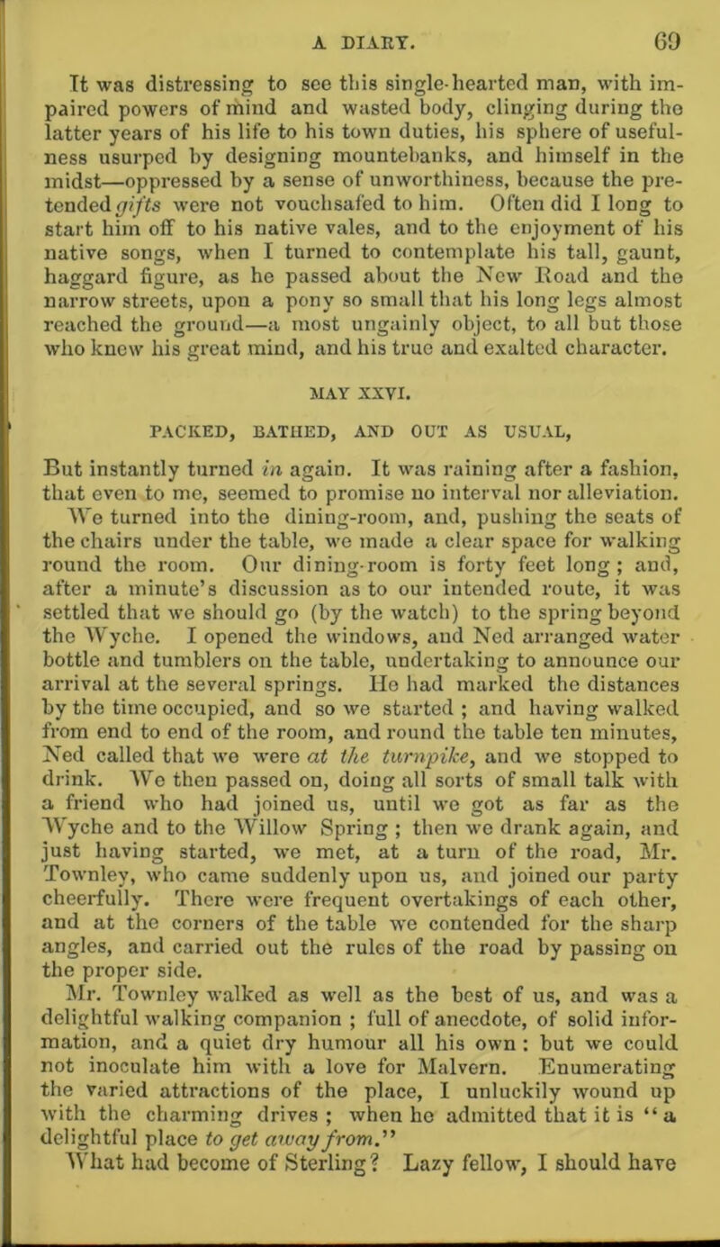 Tt was distressing to see this single-hearted man, with im- paired powers of mind and wasted body, clinging during the latter years of his life to his town duties, his sphere of useful- ness usurped by designing mountebanks, and himself in the midst—oppressed by a sense of unworthiness, because the pre- tended (/(/'ts were not vouchsafed to him. Often did I long to start him oif to his native vales, and to the enjoyment of his native songs, when I turned to contemplate his tall, gaunt, haggard figure, as he passed about the New Eoad and the narrow streets, upon a pony so small that his long legs almost reached the ground—a most ungainly object, to all but those who knew his great mind, and his true and exalted character. MAY XXVI. PACKED, B.\TUED, AND OUT AS USUAL, But instantly turned in again. It was raining after a fashion, that even to me, seemed to promise no interval nor alleviation. We turned into the dining-room, and, pushing the seats of the chairs under the table, we made a clear space for walking round the room. Our dining-room is forty feet long; and, after a minute’s discussion as to our intended route, it was settled that we should go (by the watch) to the spring beyond the Wyche. I opened the windows, and Ned arranged water bottle and tumblers on the table, undertaking to announce our arrival at the several springs. Ho had marked the distances by the time occupied, and so we started ; and having walked from end to end of the room, and round the table ten minutes, Ned called that we were at the turnpike, and we stopped to drink. AVe then passed on, doing all sorts of small talk with a friend who had joined us, until wo got as far as the AVyche and to the Willow Spring ; then we drank again, and just having started, we met, at a turn of the road, Mr. Townley, who came suddenly upon us, and joined our party cheerfully. There were frequent overtakings of each other, and at the corners of the table we contended for the sharp angles, and carried out the rules of the road by passing on the proper side. Air. Townley walked as well as the best of us, and was a delightful walking companion ; full of anecdote, of solid infor- mation, and a quiet dry humour all his own : but we could not inoculate him with a love for Malvern. Enumerating the varied attractions of the place, I unluckily wound up with the charming drives ; when ho admitted that it is “ a delightful place to get away from. AVhat had become of Sterling? Lazy fellow, I should have
