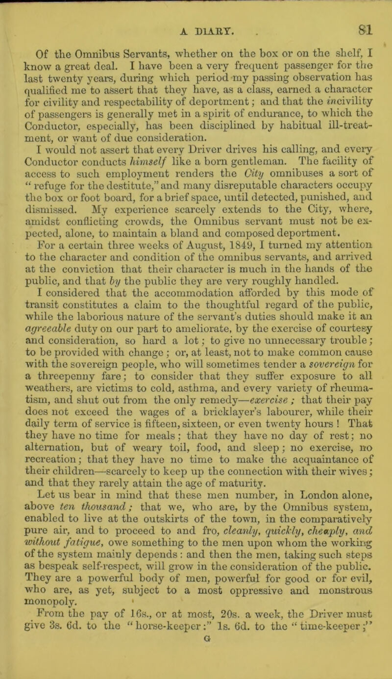 Of the Omnibus Servants, whether on the box or on the shelf, I know a great deal. I have been a very freciuent passenger for the last twenty yeai-s, during which period my passing observation has qualified me to aSsert that they have, as a class, earned a character for civility and respectability of deportment; and that the incivility of passengers is geneiully met in a spirit of endmunce, to which the Conductor, especially, has been disciplined by habitual ill-treat- ment, or want of due consideration. I would not assert that every Driver drives his calling, and evciy Conductor conducts himself like a born gentleman. The facility of access to such employment renders the City omnibuses a sort of “ refuge for the destitute,” and many disreputable characters occupy the box or foot board, for a brief space, until detected, punished, and dismissed. My experience scarcely extends to the City, where, amidst conflicting crow’ds, the Omnibus servant must not be ex- pected, alone, to maintain a bland and composed deportment. For a certain three weeks of August, 1849, I turned my attention to the character and condition of the omnibus servants, and arrived at the conviction that their character is much in the hands of the public, and that by the public they are very roughly handled. I considered that the accommodation afforded by this mode of transit constitutes a claim to the thoughtful regard of the public, while the laborious nature of the servant’s duties should make it an agreeable duty on our part to ameliorate, by the exercise of courtesy and consideration, so hard a lot; to give no unnecessary trouble; to be provided wdth change ; or, at least, not to make common cause with the sovereign people, who will sometimes tender a sovereign for a threepenny fare; to consider that they suffer exposure to all weathem, are victims to cold, asthma, and every variety of rheuma- tism, and shut out from the only remedy—exercise ; that their pay does not exceed the wages of a bricklayer’s labourer, while their daily term of service is fifteen, sixteen, or even twenty hours ! That they have no time for meals; that they have no day of rest; no alternation, but of weary toil, food, and sleep; no exercise, no recreation; that they have no time to make tlie acquaintance of their children—scarcely to keep up the connection with their wives; and that they rarely attain the age of maturity. Let us bear in mind that these men number, in London alone, above ten thousand; that we, who are, by the Omnibus system, enabled to live at the outskirts of the town, in the comparatively pure air, and to proceed to and fro, cleanly, quicMy, cheaply, and without fatigue, owe something to the men upon whom the working of the system mainly depends : and then the men, taking such steps as bespeak self-respect, will grow in the consideration of the public. They are a powerful body of men, pow’erful for good or for evil, who are, as yet, subject to a most oppressive and monstrous monopoly. ' From the pay of 16s., or at most, 20s. a week, the Driver must give 3s. fid. to the “horse-keeper;” Is. fid. to the “time-keeper;” G