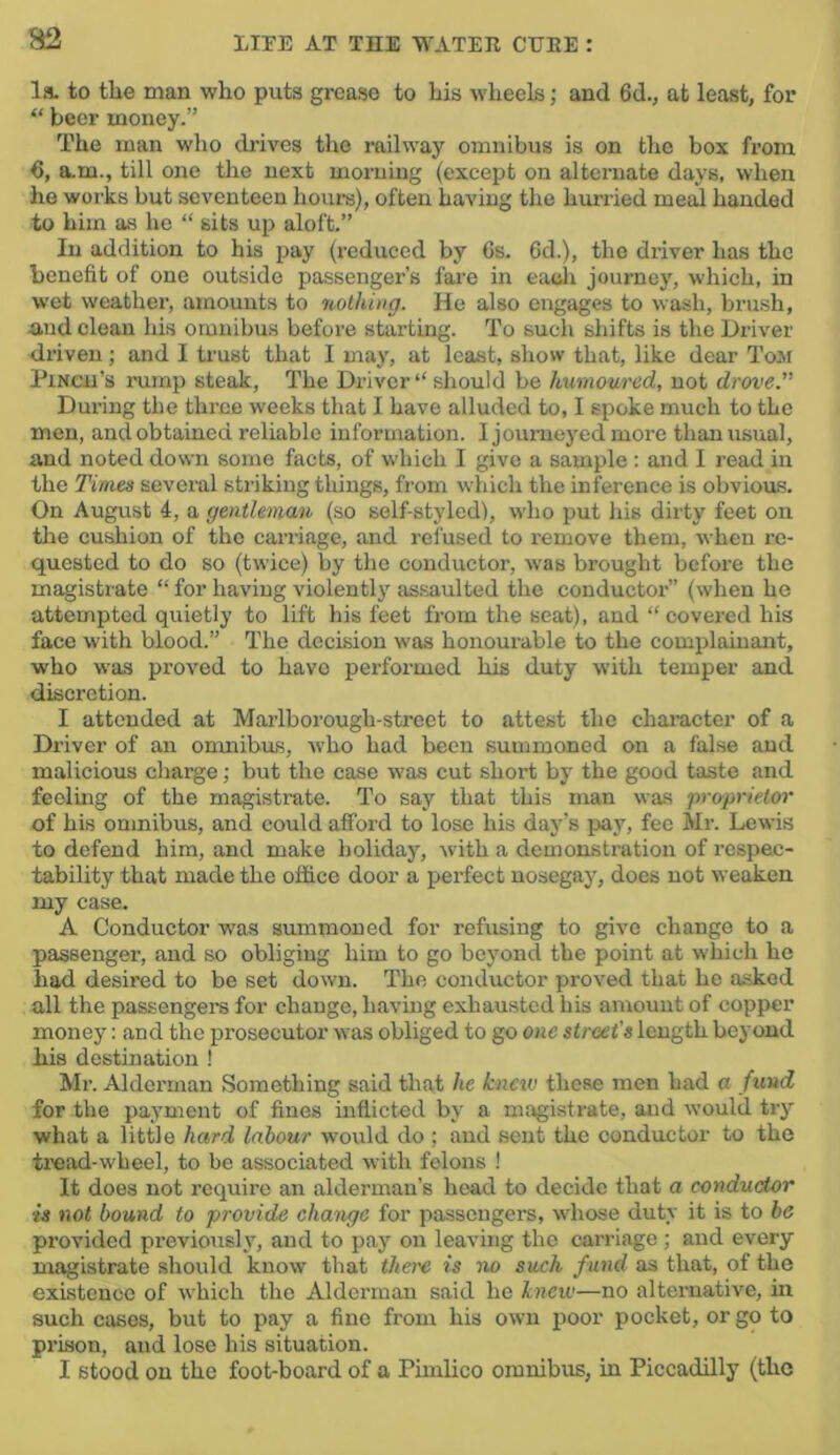 B2 la. to the man who puts grease to his wheels; and 6d., at least, for “ beer money.” The man who drives the railway omnibus is on the box from 6, a.m., till one the next morning (except on alternate days, when he works but seventeen hovirs), often having the hmried meed handed to him as he “ sits up aloft.” In addition to his pay (reduced by 6s. 6d.), the driver has the benefit of one outside passenger’s fare in eadi journey, which, in wet weather, amounts to nothing. He also engages to wash, brush, and clean his omnibus before starting. To sucli shifts is the Driver driven; and I trust that I may, at least, show that, like dear Tom PiNcn’s rump steak. The Driver “ should be humoured, not drove.” During the three weeks that I have alluded to, I spoke much to the men, and obtained reliable information. I journeyed more than usual, and noted down some facts, of which I give a sample : and I read in the Times several striking things, from which the inference is obvious. On August 4, a gentleman (so self-styled), who put his dirty feet on the cushion of the carriage, and refused to remove them, when re- quested to do so (twice) by the conductor, was brought before the magistrate “ for having violently as.saulted the conductor” (when he attempted quietly to lift his feet from the seat), and “ covered his face with blood.” The decision was honourable to the complainant, who was proved to have performed his duty with temper and discretion. I attended at Marlborough-street to attest the character of a Driver of an onmibus, who had been summoned on a false and malicious charge; but the case was cut short by the good taste and feeling of the magistrate. To say that this man was ‘proprietor of his omnibus, and could afford to lose his day’s pay, fee Mr. Lewis to defend him, and make holiday, -with a demonstration of respec- tability that made the office door a perfect nosegay, does not weaken my case. A Conductor was summoned for refusing to give change to a passenger, and so obliging him to go beyond the point at which he had desired to be set down. The conductor proved that he asked all the passengers for change, havmg exhausted bis amount of copper money: and the prosecutor was obliged to go one street's length beyond his destination ! Mr. Alderman Something said that he kneiv these men bad a fund for the payment of fines inflicted by a magistrate, and would try what a little hard labour would do ; and sent the conductor to the tread-wheel, to be as,sociated with felons ! It does not require an alderman’s head to decide that a conductor is not bound to provide change for passengers, whose duty it is to be provided previously, and to pay on leaving the carriage; and every magistrate should know that there is no such fund as that, of the existence of which the Alderman said he knew—no alternative, in such cases, but to pay a fine from his own poor pocket, or go to prison, and lose his situation. I stood on the foot-board of a Pimlico omnibus, in Piccadilly (the