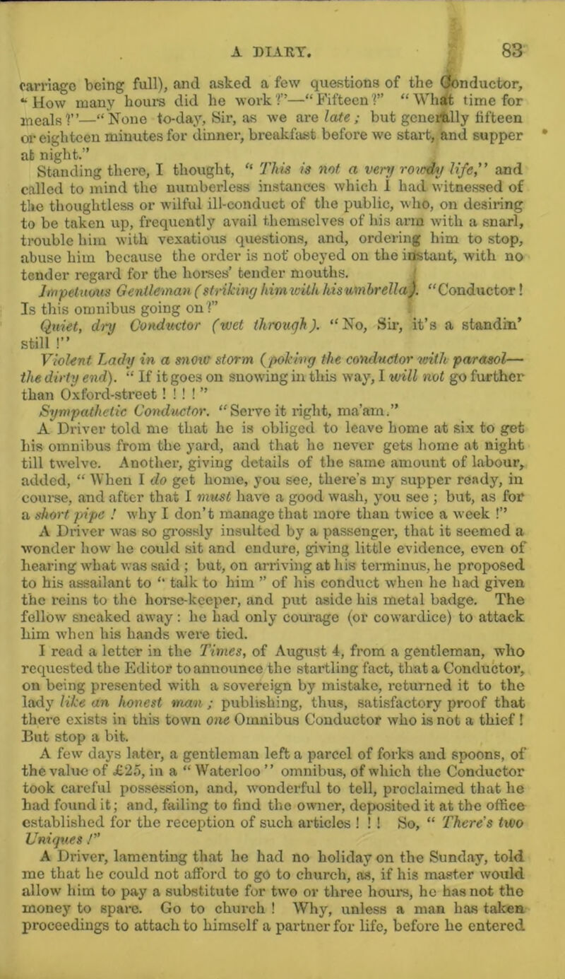 carriage being full), .and asked a few questions of the Oonductor, “How many hours did he work!”—“Fifteen 1” “Whit time for meals'!”—“None lo-da}'-, Sir, as we oxalate; but gcnerttlly fifteen or eighteen minutes for dinner, breakfast before we start, and supper at night.” Standing there, I thought, “ This is not a ver>j roioiy life” and called to mind the numberless instances which 1 had witnessed of the thoughtless or wilful ill-conduct of the public, who, on desiring to be taken up, frequently avail themselves of his arm with a snarl, trouble him with vexatious questions, and, ordering him to stop, abuse him because the order is not obeyed on the idstaut, with no tender regard for the horses’ tender mouths. ' Impetuous Gentleman (striking himwith hiswmhrella). “Conductor! Is this omnibus going on!” Quiet, dry Conduetor (wet through). “No, Sii’, it’s a standin’ still !” Violent Lady in a snout storm (poking the conductor with parasol— the dirty end). “ If it goes on snowing in this way, I utill not go further than Oxford-street! I ! I ” Sympathetic Conductor. “Soiweit right, ma’am.” A Driver told me that he is obliged to le.ave home at six to get his omnibus from the yard, and that he never gets home at night till twelve. Another, giving details of the same amount of labour, added, “ When I do get home, you see, there’s my supper ready, in course, .and after that I must have a good wash, you see ; but, as for a short pipe ! why I don’t manage that more than twice a week !” A Driver was so gi’ossly insulted by a passenger, that it seemed a wonder how he could sit and endure, giving little evidence, even of hearing what was said ; but, on arriving at his terminus, he proposed to his assailant to “ t.alk to him ” of his conduct when he had given the reins to the horse-keeper, and put aside his metal badge. The follow sneaked away: he bad only courage (or cowardice) to attack him when his hands were tied. I read a letter in the Times, of August 4, from a gentleman, who requested the Editor to announce the startling fact, that a Conductor, on being presented with a sovereign by mistake, returned it to the lady like an honest man ; publishing, thus, satisfactory proof that there exists in this town one Omnibus Conductor who is not a thief! But stop a bit. A few days later, a gentleman left a parcel of forks and spoons, of the value of £2.o, in a “ Waterloo ” omnibus, of which the Conductor took careful possession, and, wonderful to tell, proclaimed that he had found it; and, failing to find the owner, deposited it at the office established for the reception of such articles ! ! ! So, “ There's two Uniques /” A Driver, lamenting that he had no holiday on the Sund.ay, told mo that he could not afford to go to church, as, if his master would allow him to pay a substitute for tw'o or three hours, ho has not the money to spare. Go to church ! Why, unless a man has taken proceedings to attach to himself a partner for life, before he entered