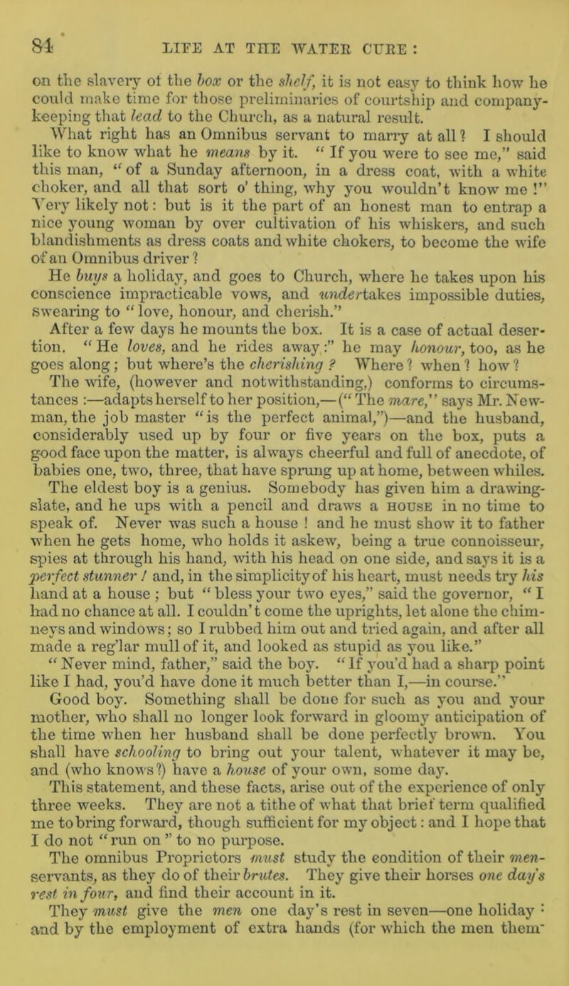 on the slavery ot the hox or the shelf, it is not easy to think how he could make time for tliose preliminaries of courtship and company- keeping that lead to the Church, as a natural result. What right has an Omnibus servant to many at all 1 I should like to know what he means by it. “ If you were to see me,” said this man, “ of a Sunday afternoon, in a dress coat, with a white choker, and all that sort o’ thing, why you wouldn’t know mo !” A'ery likely not: but is it the part of an honest man to entrap a nice young woman by over cultivation of his whiskers, and such blandishments as dress coats and white chokers, to become the wife of an Omnibus driver 1 He buys a holiday, and goes to Church, where he takes upon his conscience impracticable vows, and tindertakes impossible duties, swearing to “ love, honour, and cherish.” After a few days he mounts the box. It is a case of actual deser- tion. “ He loves, and he rides awayhe may honour, too, as he goes along; but where’s the cherishing ? Where ? when 1 how ? The wife, (liowever and notwithstanding,) conforms to cii-cums- tances :—adapts herself to her position,—{“ The mare, says Mr. New- man, the job master “is the perfect animal,”)—and the husband, considerably used up by four or five years on the box, puts a good face upon the matter, is always cheerful and full of anecdote, of babies one, two, three, that have spning up at home, between whiles. The eldest boy is a genius. Somebody has given him a drawing- slate, and he ups with a pencil and draws a house in no time to speak of. Never was such a house ! and he must show it to father when he gets home, who holds it askew, being a true connoisseur, spies at through his hand, with his head on one side, and says it is a 'perfect stunner I and, in the simplicity of his heart, must needs try his hand at a house ; but “ bless your two eyes,” said the governor, “ I had no chance at all. I couldn’t come the uprights, let alone the chim- neys and windows; so I rubbed him out and tried again, and after all made a reg’lar mull of it, and looked as stupid as you like.” “ Never mind, father,” said the boy. “If you'd had a sharp point like 1 had, you’d have done it much better than I,—in course.” Good boy. Something shall be done for such as you and your mother, who shall no longer look forward in gloomj' anticipation of the time when her husband shall be done perfectly brown. You shall have schooling to bring out your talent, whatever it may be, and (who knows?) have a hmise of your own, some day. This statement, and these facts, arise out of the experience of only three weeks. They are not a tithe of what that brief term qualified me to bring forward, though sufficient for my object: and I hope that I do not “ run on ” to no purpose. The omnibus Proprietors nmst study the condition of their men- servants, as they do of their brutes. They give their horses one day's rest in four, and find their account in it. They must give the men one day’s rest in seven—one holiday • and by the employment of extra hands (for which the men them'