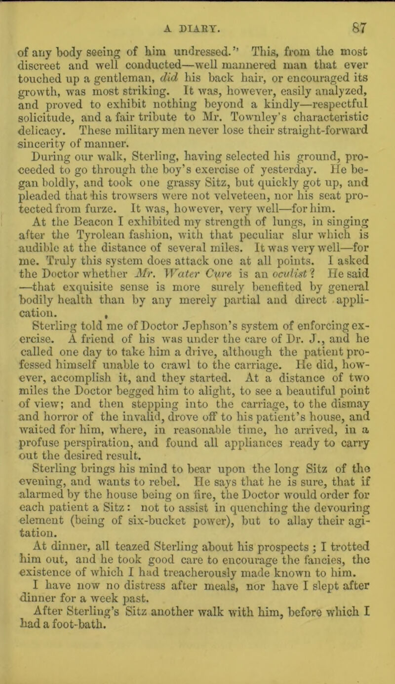 of any body seeing of him undressed.’’ This, from the most discreet and well conducted—well mannered man that ever touched up a gentleman, did his back hair, or encouraged its growth, was most striking. It was, however, easily analyzed, and proved to exhibit nothing beyond a kindly—respectful solicitude, and a fair tribute to JNIr. Townley’s characteristic delicacy. These military men never lose their straight-forward sincerity of manner. During our walk, Sterling, having selected his ground, pro- ceeded to go through the boy’s exercise of yesterday. He be- gan boldly, and took one grassy Sitz, but quickly got up, and pleaded that -his trowsers were not velveteen, nor his seat pro- tected from furze. It was, however, very well—for him. At the Beacon I exhibited my strength of lungs, in singing after the Tyrolean fashion, with that peculiar slur which is audible at the distance of several miles. It was very well—for me. Truly this system does attack one at all points. I asked the Doctor whether Mr. Water Ci^re is an oculist ? He said —that exquisite sense is more surely benefited by general bodily health than by any merely partial and direct appli- cation. , Sterling told me of Doctor Jephson’s system of enforcing ex- ercise. A friend of his was under the care of Dr. J., and he called one day to take him a drive, although the patient pro- fessed himself ujiable to crawl to the carriage. He did, how- ever, accomplish it, and they started. At a distance of two miles the Doctor begged him to alight, to see a beautiful point of view; and then stepping into the carriage, to tlie dismay and horror of the invalid, drove off to his patient’s house, and waited for him, where, in reasonable time, ho arrived, in a profuse perspiration, and found all appliances ready to carry out the desired result. Sterling brings his mind to bear upon the long Sitz of tho evening, and wants to rebel. He says that he is sure, that if alarmed by the house being on fire, the Doctor would order for each patient a Sitz: not to assist in quenching the devouring element (being of six-bucket power), but to allay their agi- tation. At dinner, all teazed Sterling about his prospects ; I trotted him out, and he took good care to encourage the fancies, the existence of which I had treacherously made known to him. I have now no distress after meals, nor have I slept after dinner for a week past. After Sterling’s Sitz another walk with him, before which I had a foot-bath.